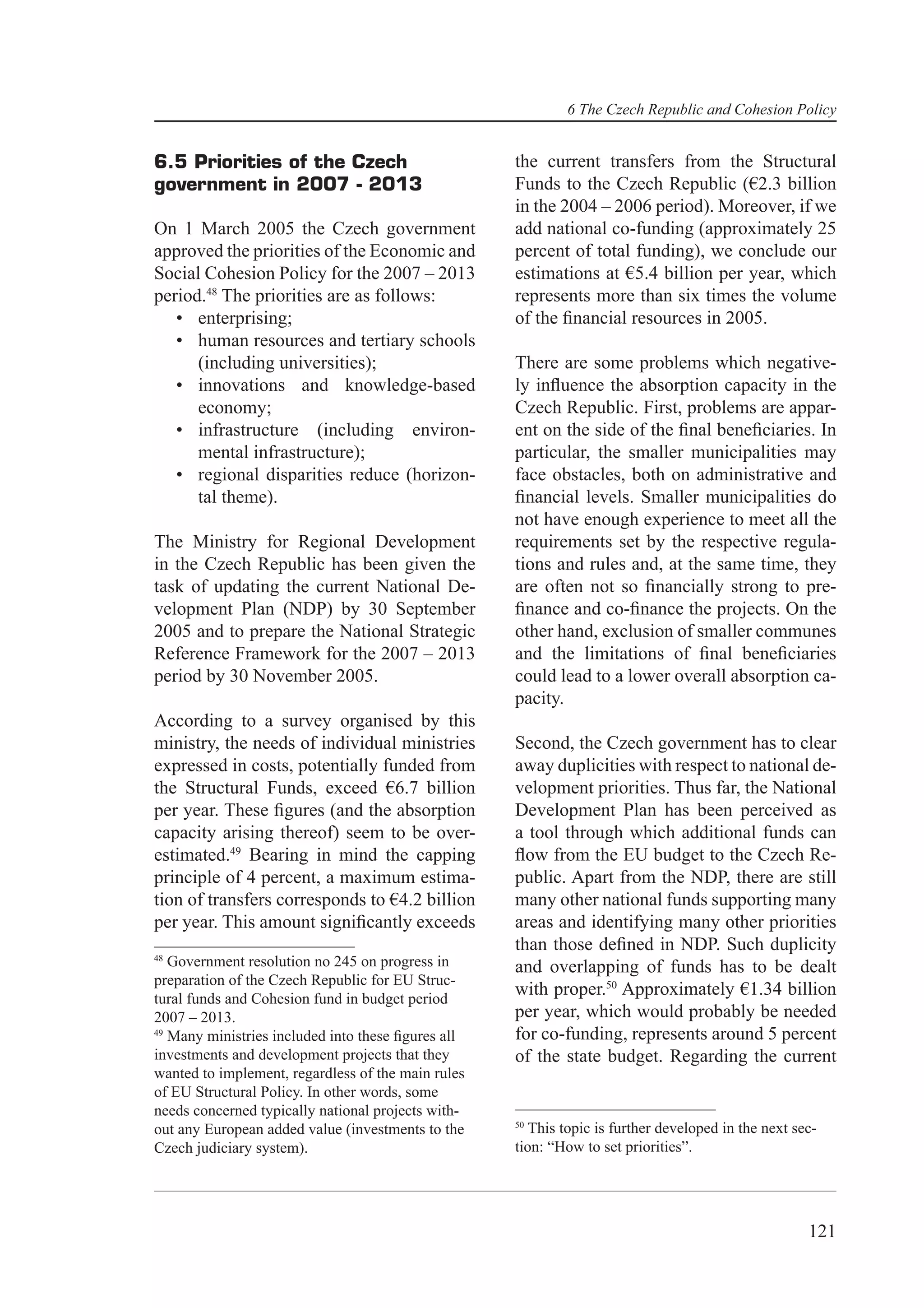 6 The Czech Republic and Cohesion Policy


6.5 Priorities of the Czech                         the current transfers from the Structural
government in 2007 - 2013                           Funds to the Czech Republic (€2.3 billion
                                                    in the 2004 – 2006 period). Moreover, if we
On 1 March 2005 the Czech government                add national co-funding (approximately 25
approved the priorities of the Economic and         percent of total funding), we conclude our
Social Cohesion Policy for the 2007 – 2013          estimations at €5.4 billion per year, which
period.48 The priorities are as follows:            represents more than six times the volume
   • enterprising;                                  of the ﬁnancial resources in 2005.
   • human resources and tertiary schools
      (including universities);                     There are some problems which negative-
   • innovations and knowledge-based                ly inﬂuence the absorption capacity in the
      economy;                                      Czech Republic. First, problems are appar-
   • infrastructure (including environ-             ent on the side of the ﬁnal beneﬁciaries. In
      mental infrastructure);                       particular, the smaller municipalities may
   • regional disparities reduce (horizon-          face obstacles, both on administrative and
      tal theme).                                   ﬁnancial levels. Smaller municipalities do
                                                    not have enough experience to meet all the
The Ministry for Regional Development               requirements set by the respective regula-
in the Czech Republic has been given the            tions and rules and, at the same time, they
task of updating the current National De-           are often not so ﬁnancially strong to pre-
velopment Plan (NDP) by 30 September                ﬁnance and co-ﬁnance the projects. On the
2005 and to prepare the National Strategic          other hand, exclusion of smaller communes
Reference Framework for the 2007 – 2013             and the limitations of ﬁnal beneﬁciaries
period by 30 November 2005.                         could lead to a lower overall absorption ca-
                                                    pacity.
According to a survey organised by this
ministry, the needs of individual ministries        Second, the Czech government has to clear
expressed in costs, potentially funded from         away duplicities with respect to national de-
the Structural Funds, exceed €6.7 billion           velopment priorities. Thus far, the National
per year. These ﬁgures (and the absorption          Development Plan has been perceived as
capacity arising thereof) seem to be over-          a tool through which additional funds can
estimated.49 Bearing in mind the capping            ﬂow from the EU budget to the Czech Re-
principle of 4 percent, a maximum estima-           public. Apart from the NDP, there are still
tion of transfers corresponds to €4.2 billion       many other national funds supporting many
per year. This amount signiﬁcantly exceeds          areas and identifying many other priorities
                                                    than those deﬁned in NDP. Such duplicity
48
   Government resolution no 245 on progress in      and overlapping of funds has to be dealt
preparation of the Czech Republic for EU Struc-
tural funds and Cohesion fund in budget period
                                                    with proper.50 Approximately €1.34 billion
2007 – 2013.                                        per year, which would probably be needed
49
   Many ministries included into these ﬁgures all   for co-funding, represents around 5 percent
investments and development projects that they      of the state budget. Regarding the current
wanted to implement, regardless of the main rules
of EU Structural Policy. In other words, some
needs concerned typically national projects with-
                                                    50
out any European added value (investments to the       This topic is further developed in the next sec-
Czech judiciary system).                            tion: “How to set priorities”.




                                                                                                     121
 