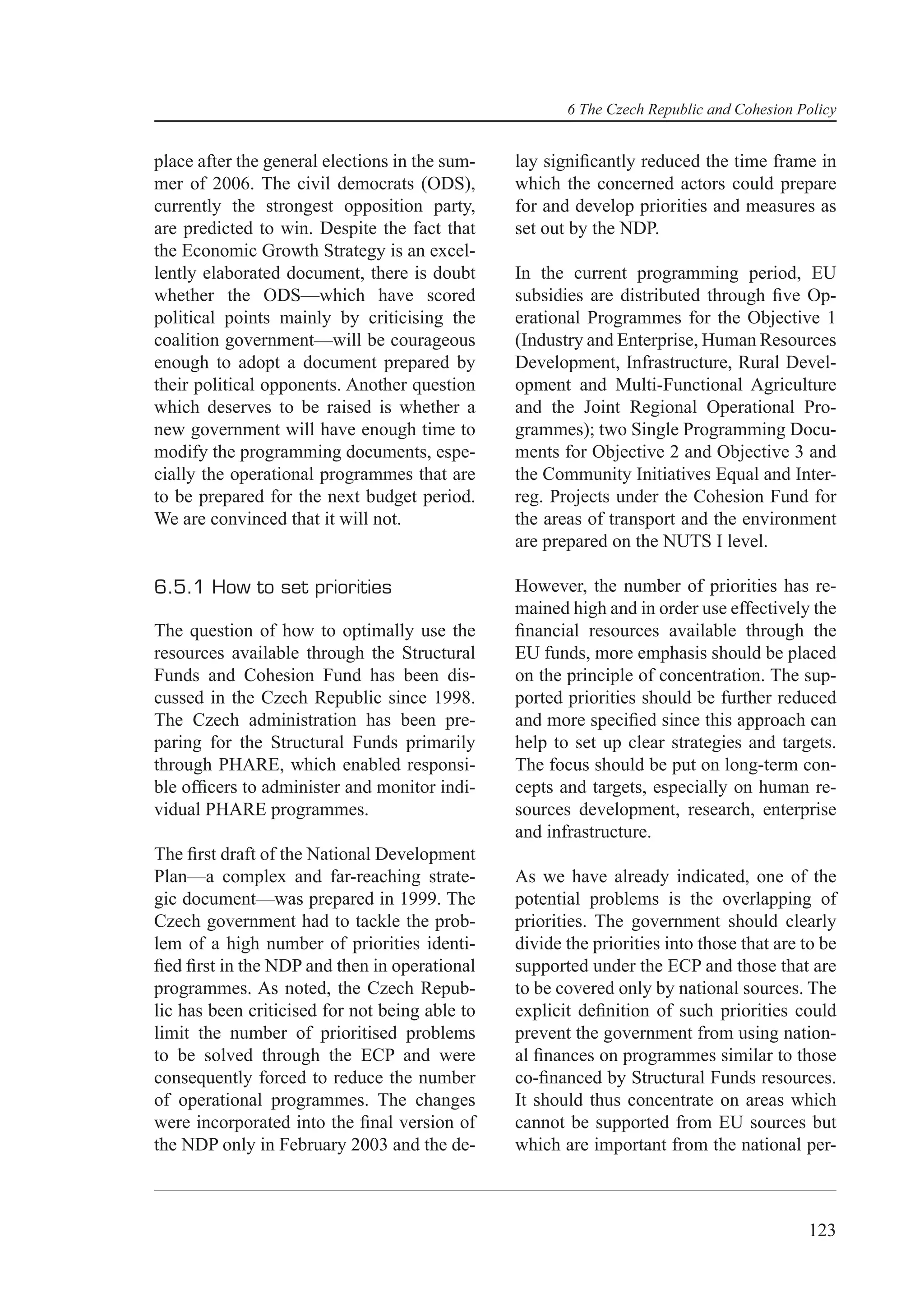 6 The Czech Republic and Cohesion Policy


place after the general elections in the sum-   lay signiﬁcantly reduced the time frame in
mer of 2006. The civil democrats (ODS),         which the concerned actors could prepare
currently the strongest opposition party,       for and develop priorities and measures as
are predicted to win. Despite the fact that     set out by the NDP.
the Economic Growth Strategy is an excel-
lently elaborated document, there is doubt      In the current programming period, EU
whether the ODS—which have scored               subsidies are distributed through ﬁve Op-
political points mainly by criticising the      erational Programmes for the Objective 1
coalition government—will be courageous         (Industry and Enterprise, Human Resources
enough to adopt a document prepared by          Development, Infrastructure, Rural Devel-
their political opponents. Another question     opment and Multi-Functional Agriculture
which deserves to be raised is whether a        and the Joint Regional Operational Pro-
new government will have enough time to         grammes); two Single Programming Docu-
modify the programming documents, espe-         ments for Objective 2 and Objective 3 and
cially the operational programmes that are      the Community Initiatives Equal and Inter-
to be prepared for the next budget period.      reg. Projects under the Cohesion Fund for
We are convinced that it will not.              the areas of transport and the environment
                                                are prepared on the NUTS I level.

6.5.1 How to set priorities                     However, the number of priorities has re-
                                                mained high and in order use effectively the
The question of how to optimally use the        ﬁnancial resources available through the
resources available through the Structural      EU funds, more emphasis should be placed
Funds and Cohesion Fund has been dis-           on the principle of concentration. The sup-
cussed in the Czech Republic since 1998.        ported priorities should be further reduced
The Czech administration has been pre-          and more speciﬁed since this approach can
paring for the Structural Funds primarily       help to set up clear strategies and targets.
through PHARE, which enabled responsi-          The focus should be put on long-term con-
ble ofﬁcers to administer and monitor indi-     cepts and targets, especially on human re-
vidual PHARE programmes.                        sources development, research, enterprise
                                                and infrastructure.
The ﬁrst draft of the National Development
Plan—a complex and far-reaching strate-         As we have already indicated, one of the
gic document—was prepared in 1999. The          potential problems is the overlapping of
Czech government had to tackle the prob-        priorities. The government should clearly
lem of a high number of priorities identi-      divide the priorities into those that are to be
ﬁed ﬁrst in the NDP and then in operational     supported under the ECP and those that are
programmes. As noted, the Czech Repub-          to be covered only by national sources. The
lic has been criticised for not being able to   explicit deﬁnition of such priorities could
limit the number of prioritised problems        prevent the government from using nation-
to be solved through the ECP and were           al ﬁnances on programmes similar to those
consequently forced to reduce the number        co-ﬁnanced by Structural Funds resources.
of operational programmes. The changes          It should thus concentrate on areas which
were incorporated into the ﬁnal version of      cannot be supported from EU sources but
the NDP only in February 2003 and the de-       which are important from the national per-



                                                                                          123
 