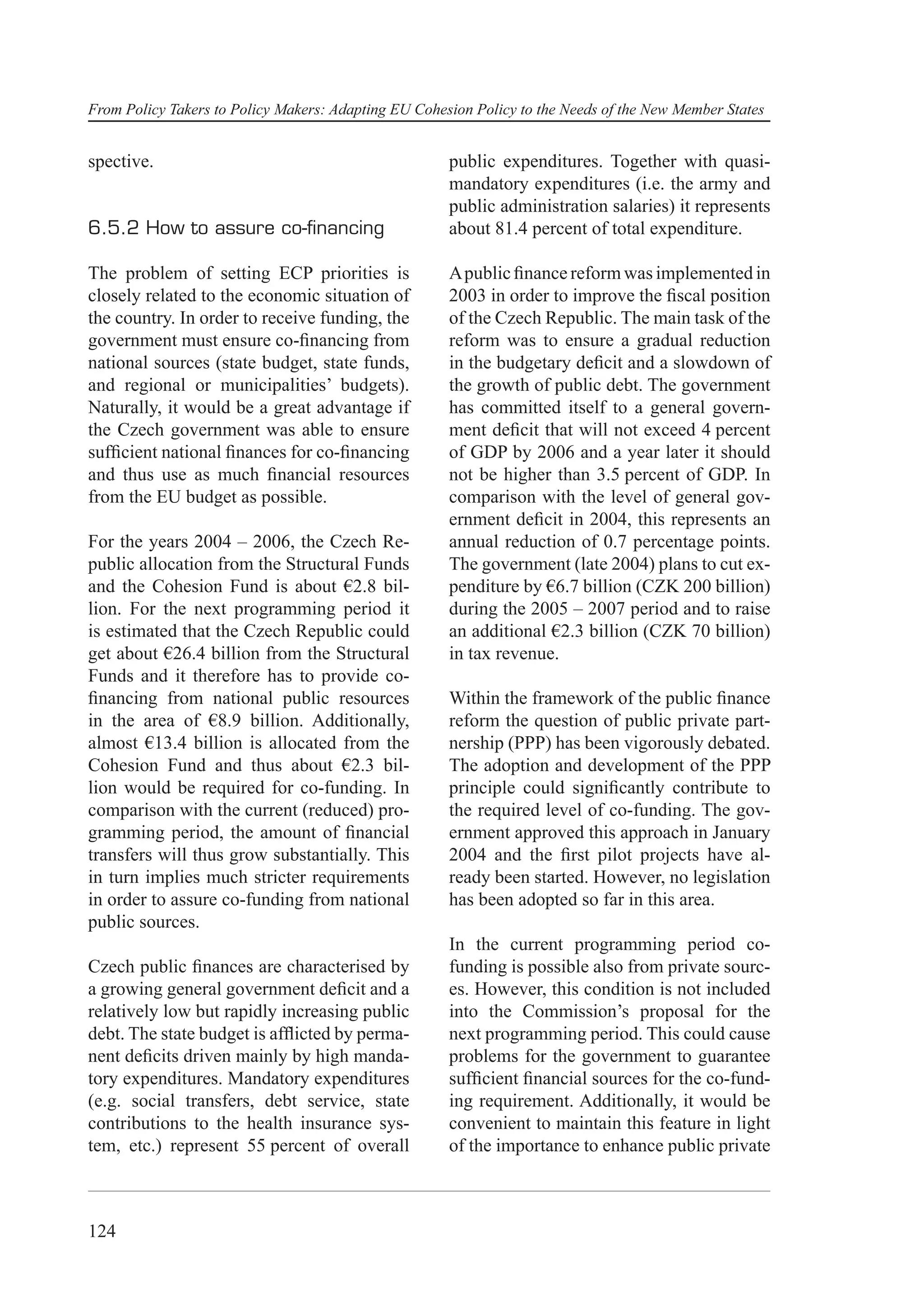 From Policy Takers to Policy Makers: Adapting EU Cohesion Policy to the Needs of the New Member States


spective.                                             public expenditures. Together with quasi-
                                                      mandatory expenditures (i.e. the army and
                                                      public administration salaries) it represents
6.5.2 How to assure co-ﬁnancing                       about 81.4 percent of total expenditure.

The problem of setting ECP priorities is              A public ﬁnance reform was implemented in
closely related to the economic situation of          2003 in order to improve the ﬁscal position
the country. In order to receive funding, the         of the Czech Republic. The main task of the
government must ensure co-ﬁnancing from               reform was to ensure a gradual reduction
national sources (state budget, state funds,          in the budgetary deﬁcit and a slowdown of
and regional or municipalities’ budgets).             the growth of public debt. The government
Naturally, it would be a great advantage if           has committed itself to a general govern-
the Czech government was able to ensure               ment deﬁcit that will not exceed 4 percent
sufﬁcient national ﬁnances for co-ﬁnancing            of GDP by 2006 and a year later it should
and thus use as much ﬁnancial resources               not be higher than 3.5 percent of GDP. In
from the EU budget as possible.                       comparison with the level of general gov-
                                                      ernment deﬁcit in 2004, this represents an
For the years 2004 – 2006, the Czech Re-              annual reduction of 0.7 percentage points.
public allocation from the Structural Funds           The government (late 2004) plans to cut ex-
and the Cohesion Fund is about €2.8 bil-              penditure by €6.7 billion (CZK 200 billion)
lion. For the next programming period it              during the 2005 – 2007 period and to raise
is estimated that the Czech Republic could            an additional €2.3 billion (CZK 70 billion)
get about €26.4 billion from the Structural           in tax revenue.
Funds and it therefore has to provide co-
ﬁnancing from national public resources               Within the framework of the public ﬁnance
in the area of €8.9 billion. Additionally,            reform the question of public private part-
almost €13.4 billion is allocated from the            nership (PPP) has been vigorously debated.
Cohesion Fund and thus about €2.3 bil-                The adoption and development of the PPP
lion would be required for co-funding. In             principle could signiﬁcantly contribute to
comparison with the current (reduced) pro-            the required level of co-funding. The gov-
gramming period, the amount of ﬁnancial               ernment approved this approach in January
transfers will thus grow substantially. This          2004 and the ﬁrst pilot projects have al-
in turn implies much stricter requirements            ready been started. However, no legislation
in order to assure co-funding from national           has been adopted so far in this area.
public sources.
                                                      In the current programming period co-
Czech public ﬁnances are characterised by             funding is possible also from private sourc-
a growing general government deﬁcit and a             es. However, this condition is not included
relatively low but rapidly increasing public          into the Commission’s proposal for the
debt. The state budget is afﬂicted by perma-          next programming period. This could cause
nent deﬁcits driven mainly by high manda-             problems for the government to guarantee
tory expenditures. Mandatory expenditures             sufﬁcient ﬁnancial sources for the co-fund-
(e.g. social transfers, debt service, state           ing requirement. Additionally, it would be
contributions to the health insurance sys-            convenient to maintain this feature in light
tem, etc.) represent 55 percent of overall            of the importance to enhance public private



124
 