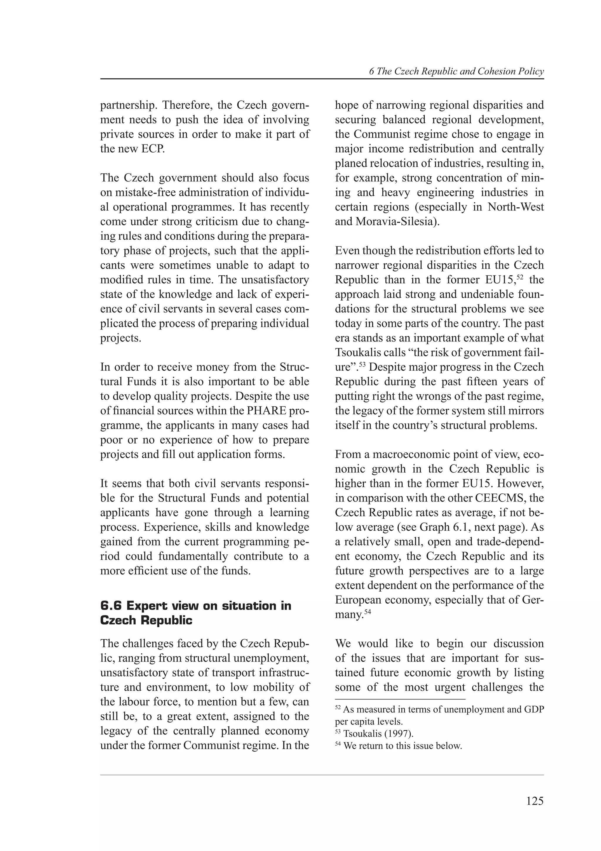 6 The Czech Republic and Cohesion Policy


partnership. Therefore, the Czech govern-       hope of narrowing regional disparities and
ment needs to push the idea of involving        securing balanced regional development,
private sources in order to make it part of     the Communist regime chose to engage in
the new ECP.                                    major income redistribution and centrally
                                                planed relocation of industries, resulting in,
The Czech government should also focus          for example, strong concentration of min-
on mistake-free administration of individu-     ing and heavy engineering industries in
al operational programmes. It has recently      certain regions (especially in North-West
come under strong criticism due to chang-       and Moravia-Silesia).
ing rules and conditions during the prepara-
tory phase of projects, such that the appli-    Even though the redistribution efforts led to
cants were sometimes unable to adapt to         narrower regional disparities in the Czech
modiﬁed rules in time. The unsatisfactory       Republic than in the former EU15,52 the
state of the knowledge and lack of experi-      approach laid strong and undeniable foun-
ence of civil servants in several cases com-    dations for the structural problems we see
plicated the process of preparing individual    today in some parts of the country. The past
projects.                                       era stands as an important example of what
                                                Tsoukalis calls “the risk of government fail-
In order to receive money from the Struc-       ure”.53 Despite major progress in the Czech
tural Funds it is also important to be able     Republic during the past ﬁfteen years of
to develop quality projects. Despite the use    putting right the wrongs of the past regime,
of ﬁnancial sources within the PHARE pro-       the legacy of the former system still mirrors
gramme, the applicants in many cases had        itself in the country’s structural problems.
poor or no experience of how to prepare
projects and ﬁll out application forms.         From a macroeconomic point of view, eco-
                                                nomic growth in the Czech Republic is
It seems that both civil servants responsi-     higher than in the former EU15. However,
ble for the Structural Funds and potential      in comparison with the other CEECMS, the
applicants have gone through a learning         Czech Republic rates as average, if not be-
process. Experience, skills and knowledge       low average (see Graph 6.1, next page). As
gained from the current programming pe-         a relatively small, open and trade-depend-
riod could fundamentally contribute to a        ent economy, the Czech Republic and its
more efﬁcient use of the funds.                 future growth perspectives are to a large
                                                extent dependent on the performance of the
                                                European economy, especially that of Ger-
6.6 Expert view on situation in
                                                many.54
Czech Republic
The challenges faced by the Czech Repub-        We would like to begin our discussion
lic, ranging from structural unemployment,      of the issues that are important for sus-
unsatisfactory state of transport infrastruc-   tained future economic growth by listing
ture and environment, to low mobility of        some of the most urgent challenges the
the labour force, to mention but a few, can     52
                                                   As measured in terms of unemployment and GDP
still be, to a great extent, assigned to the    per capita levels.
legacy of the centrally planned economy         53
                                                   Tsoukalis (1997).
under the former Communist regime. In the       54
                                                   We return to this issue below.




                                                                                          125
 