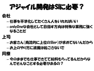 アジャイル開発はSIに必要？
会社
– 仕事を平準化してたくさん人をいれればいい
– onlyOneな会社として目指す方向は特殊な業務に強く
なることだ
上司
– お客さん（商流的に上位のSIer）が求めてないんだから
– お上のやり方に波風は起こさないで
同僚
– 今のままでも仕事できてて給料もらってるんだからな
んでそんなことする必要があるの？
 