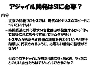 アジャイル開発はSIに必要？
自分
– 従来の開発プロセスでは、現代のビジネスのスピードに
ついていけない
– 時間経過に伴う要求の変化は必ず発生するから「作っ
て最後に見てもらう方式」ではムダが多い
– システムがもたらす価値の議論を行わないから「現行
踏襲」に代表されるように、必要ない機能の整理がで
きない
– 世の中でアジャイルが当たり前になったとき、やったこ
とのない自分たちはアジャイルできるのか？
 
