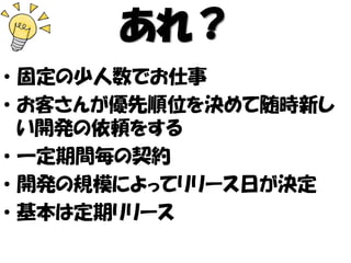 あれ？
• 固定の少人数でお仕事
• お客さんが優先順位を決めて随時新し
い開発の依頼をする
• 一定期間毎の契約
• 開発の規模によってリリース日が決定
• 基本は定期リリース
 