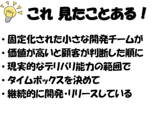 これ 見たことある！
• 固定化された小さな開発チームが
• 価値が高いと顧客が判断した順に
• 現実的なデリバリ能力の範囲で
• タイムボックスを決めて
• 継続的に開発・リリースしている
 