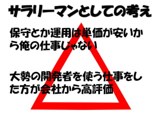 サラリーマンとしての考え
保守とか運用は単価が安いか
ら俺の仕事じゃない
大勢の開発者を使う仕事をし
た方が会社から高評価
 