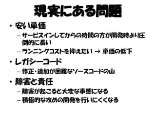 現実にある問題
• 安い単価
– サービスインしてからの時間の方が開発時より圧
倒的に長い
– ランニングコストを抑えたい → 単価の低下
• レガシーコード
– 修正・追加が困難なソースコードの山
• 障害と責任
– 障害が起こると大変な事態になる
– 積極的な攻めの開発を行いにくくなる
 