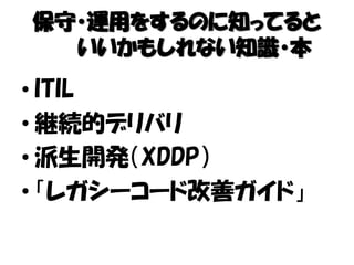 保守・運用をするのに知ってると
いいかもしれない知識・本
• ITIL
• 継続的デリバリ
• 派生開発（XDDP）
• 「レガシーコード改善ガイド」
 