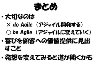 まとめ
• 大切なのは
× do Agile （アジャイル開発する）
○ be Agile （アジャイルに変えていく）
• 喜びを顧客への価値提供に見出
すこと
• 発想を変えてみると道が開くかも
 