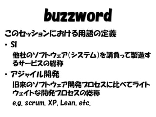 buzzword
このセッションにおける用語の定義
• SI
他社のソフトウェア（システム）を請負って製造す
るサービスの総称
• アジャイル開発
旧来のソフトウェア開発プロセスに比べてライト
ウェイトな開発プロセスの総称
e.g. scrum, XP, Lean, etc.
 
