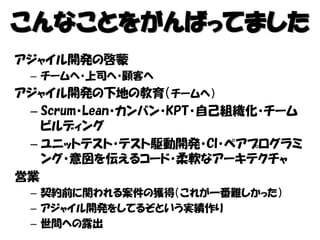 こんなことをがんばってました
アジャイル開発の啓蒙
– チームへ・上司へ・顧客へ
アジャイル開発の下地の教育（チームへ）
– Scrum・Lean・カンバン・KPT・自己組織化・チーム
ビルディング
– ユニットテスト・テスト駆動開発・CI・ペアプログラミ
ング・意図を伝えるコード・柔軟なアーキテクチャ
営業
– 契約前に関われる案件の獲得（これが一番難しかった）
– アジャイル開発をしてるぞという実績作り
– 世間への露出
 