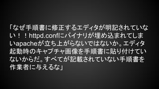 「なぜ手順書に修正するエディタが明記されていな
い！！httpd.confにバイナリが埋め込まれてしま
いapacheが立ち上がらないではないか。エディタ
起動時のキャプチャ画像を手順書に貼り付けてい
ないからだ。すべてが記載されていない手順書を
作業者に与えるな」

 