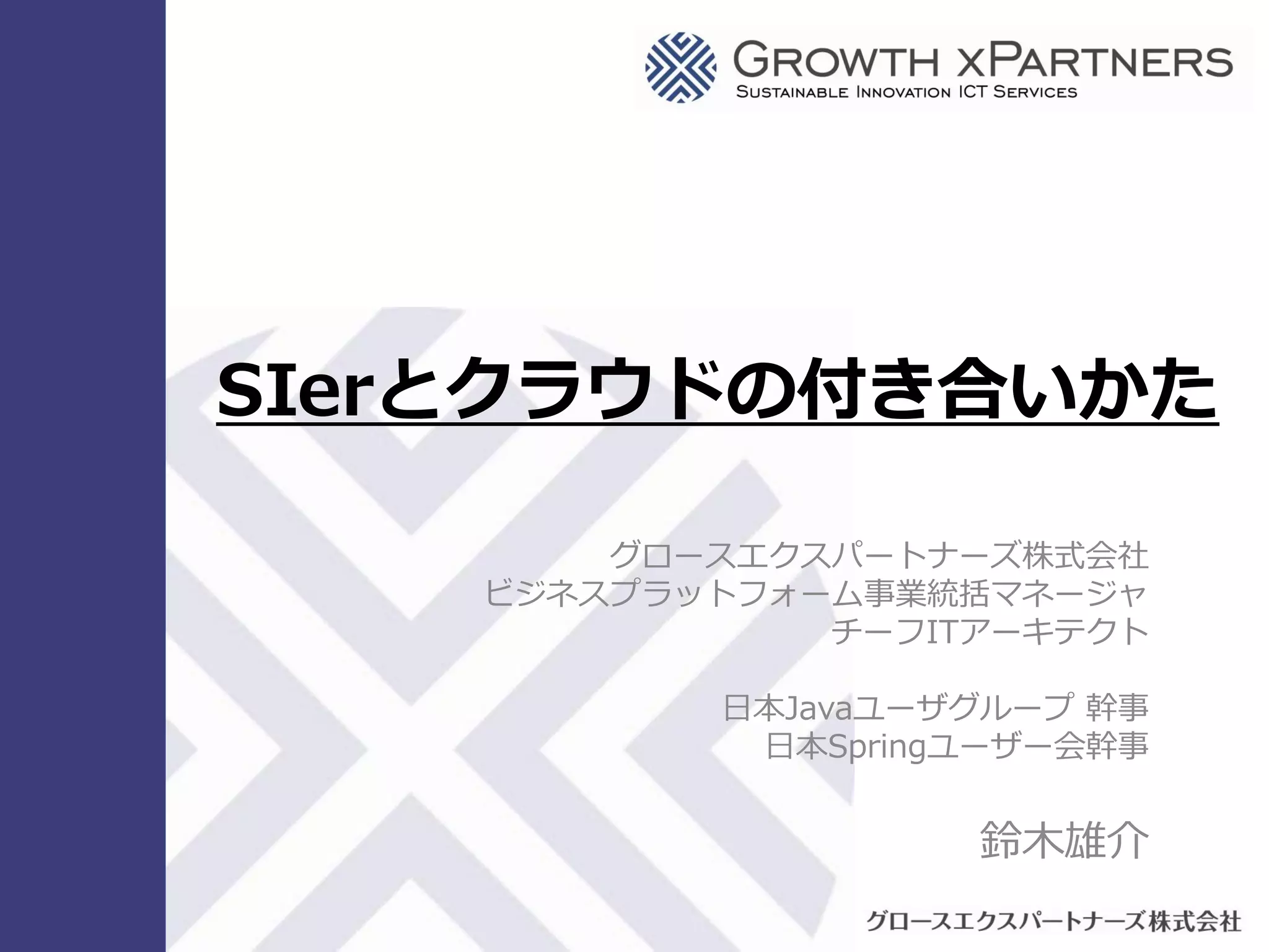 SIerとクラウドの付き合いかた

                                                                   グロースエクスパートナーズ株式会社
                                                               ビジネスプラットフォーム事業統括マネージャ
                                                                          チーフITアーキテクト

                                                                      日本Javaユーザグループ 幹事
                                                                       日本Springユーザー会幹事


                                                                               鈴木雄介

Copyright © 2009 Growth xPartners, Inc. All rights reserved.
 