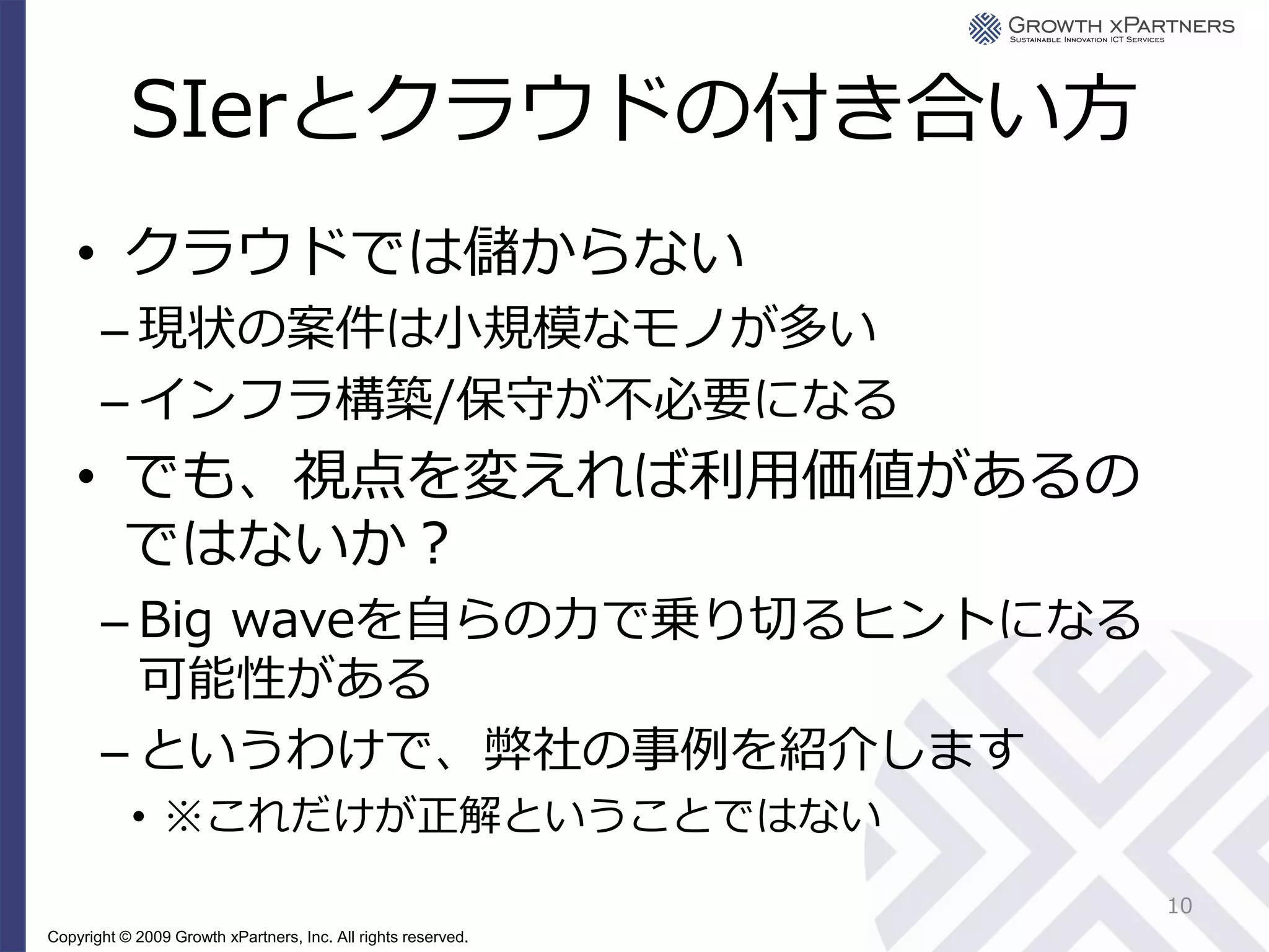 SIerとクラウドの付き合い方
    • クラウドでは儲からない
       – 現状の案件は小規模なモノが多い
       – インフラ構築/保守が不必要になる
    • でも、視点を変えれば利用価値があるの
      ではないか？
       – Big waveを自らの力で乗り切るヒントになる
         可能性がある
       – というわけで、弊社の事例を紹介します
           • ※これだけが正解ということではない
                                                               10
Copyright © 2009 Growth xPartners, Inc. All rights reserved.
 