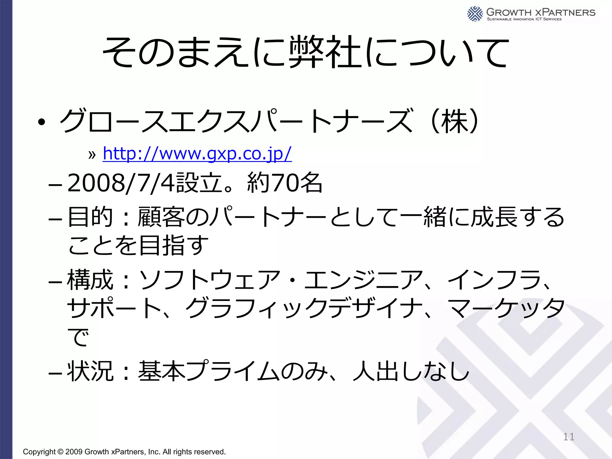 そのまえに弊社について
    • グロースエクスパートナーズ（株）
                   » http://www.gxp.co.jp/
       – 2008/7/4設立。約70名
       – 目的：顧客のパートナーとして一緒に成長する
         ことを目指す
       – 構成：ソフトウェア・エンジニア、インフラ、
         サポート、グラフィックデザイナ、マーケッタ
         で
       – 状況：基本プライムのみ、人出しなし

                                                               11
Copyright © 2009 Growth xPartners, Inc. All rights reserved.
 