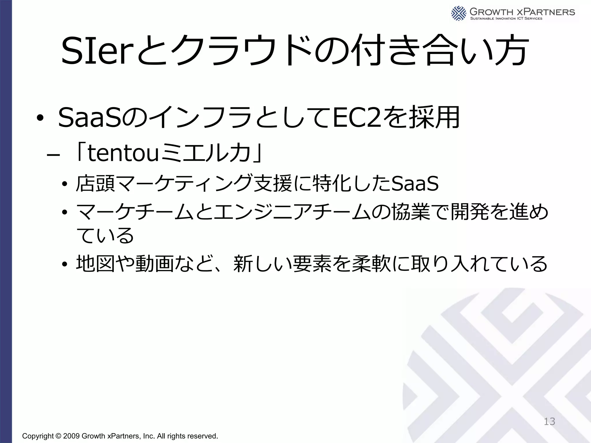 SIerとクラウドの付き合い方
    • SaaSのインフラとしてEC2を採用
       – 「tentouミエルカ」
           • 店頭マーケティング支援に特化したSaaS
           • マーケチームとエンジニアチームの協業で開発を進め
             ている
           • 地図や動画など、新しい要素を柔軟に取り入れている




                                                               13
Copyright © 2009 Growth xPartners, Inc. All rights reserved.
 