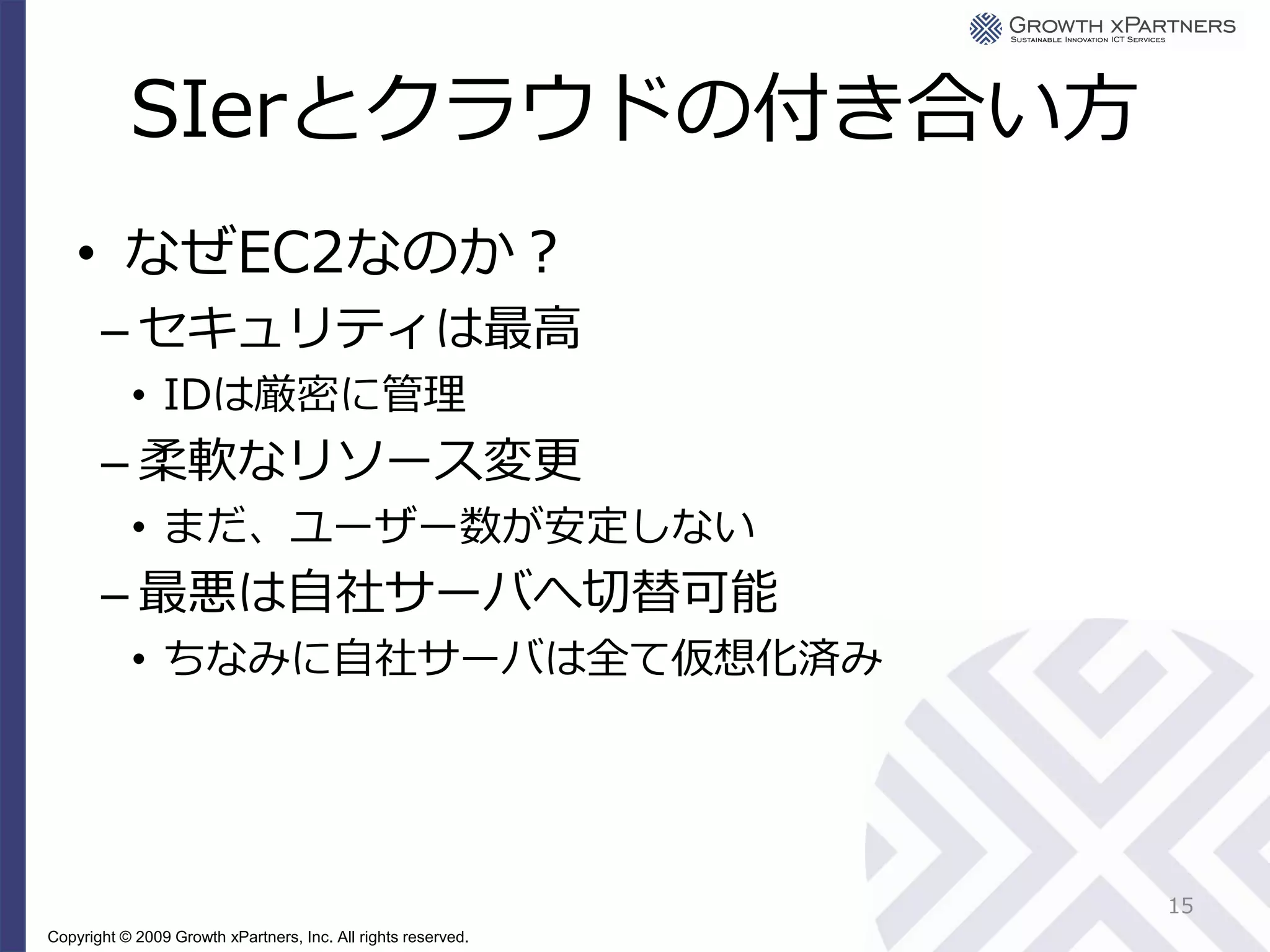 SIerとクラウドの付き合い方
    • なぜEC2なのか？
       – セキュリティは最高
           • IDは厳密に管理
       – 柔軟なリソース変更
           • まだ、ユーザー数が安定しない
       – 最悪は自社サーバへ切替可能
           • ちなみに自社サーバは全て仮想化済み




                                                               15
Copyright © 2009 Growth xPartners, Inc. All rights reserved.
 