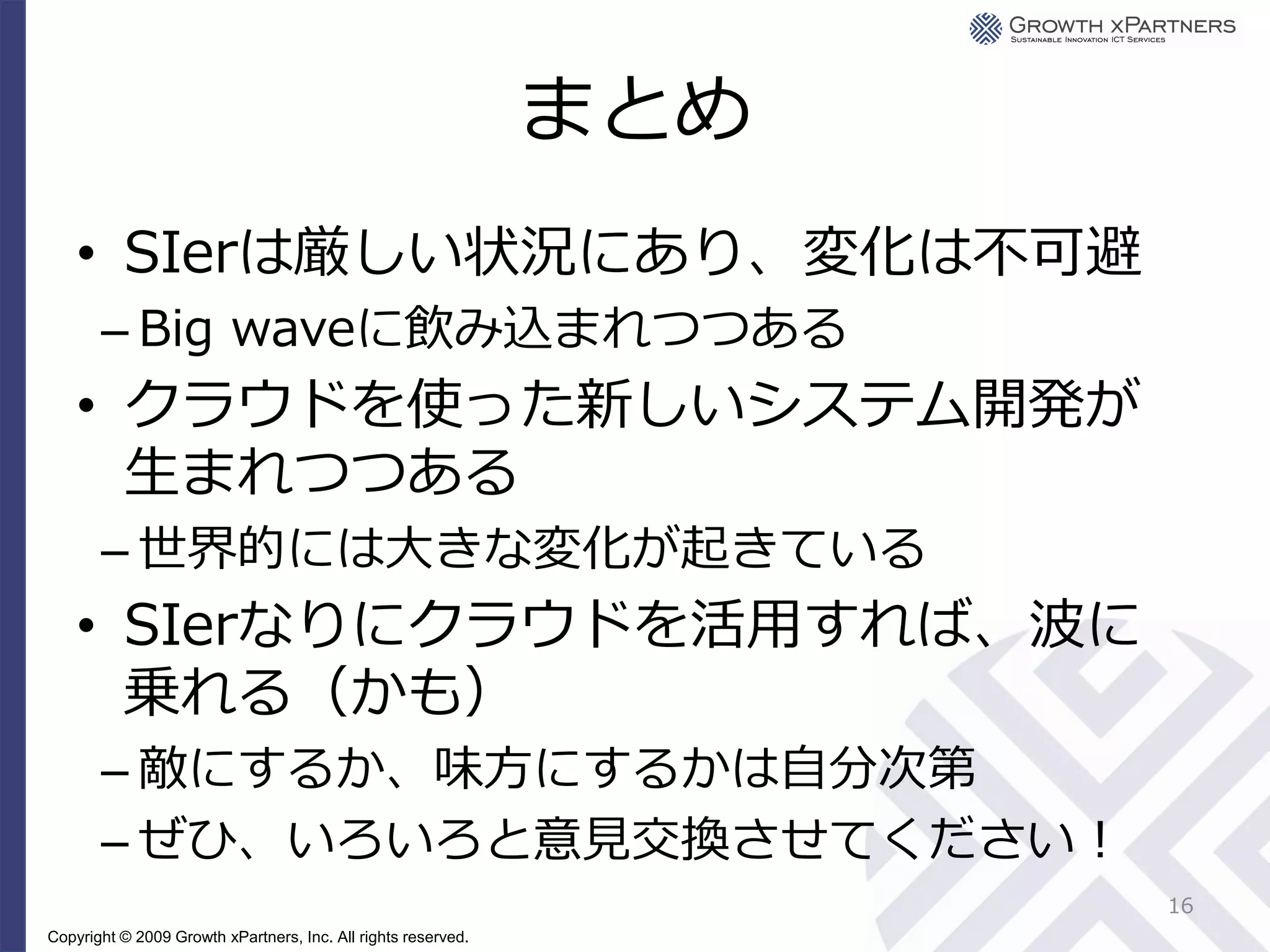 まとめ
    • SIerは厳しい状況にあり、変化は不可避
       – Big waveに飲み込まれつつある
    • クラウドを使った新しいシステム開発が
      生まれつつある
       – 世界的には大きな変化が起きている
    • SIerなりにクラウドを活用すれば、波に
      乗れる（かも）
       – 敵にするか、味方にするかは自分次第
       – ぜひ、いろいろと意見交換させてください！
                                                                     16
Copyright © 2009 Growth xPartners, Inc. All rights reserved.
 