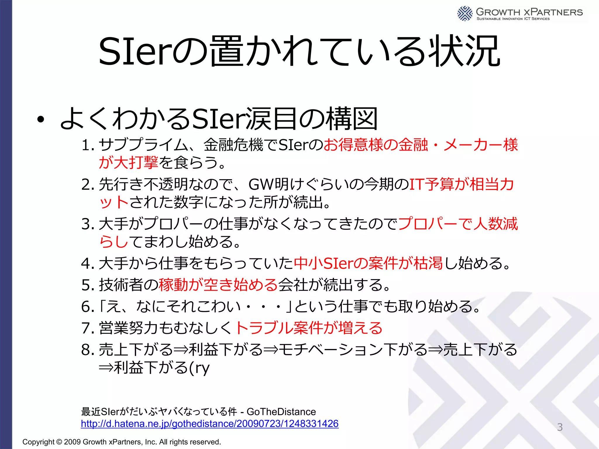 SIerの置かれている状況
    • よくわかるSIer涙目の構図
                 1. サブプライム、金融危機でSIerのお得意様の金融・メーカー様
                    が大打撃を食らう。
                 2. 先行き不透明なので、GW明けぐらいの今期のIT予算が相当カ
                    ットされた数字になった所が続出。
                 3. 大手がプロパーの仕事がなくなってきたのでプロパーで人数減
                    らしてまわし始める。
                 4. 大手から仕事をもらっていた中小SIerの案件が枯渇し始める。
                 5. 技術者の稼動が空き始める会社が続出する。
                 6. ｢え、なにそれこわい・・・｣という仕事でも取り始める。
                 7. 営業努力もむなしくトラブル案件が増える
                 8. 売上下がる⇒利益下がる⇒モチベーション下がる⇒売上下がる
                    ⇒利益下がる(ry

                 最近SIerがだいぶヤバくなっている件 - GoTheDistance
                 http://d.hatena.ne.jp/gothedistance/20090723/1248331426   3
Copyright © 2009 Growth xPartners, Inc. All rights reserved.
 