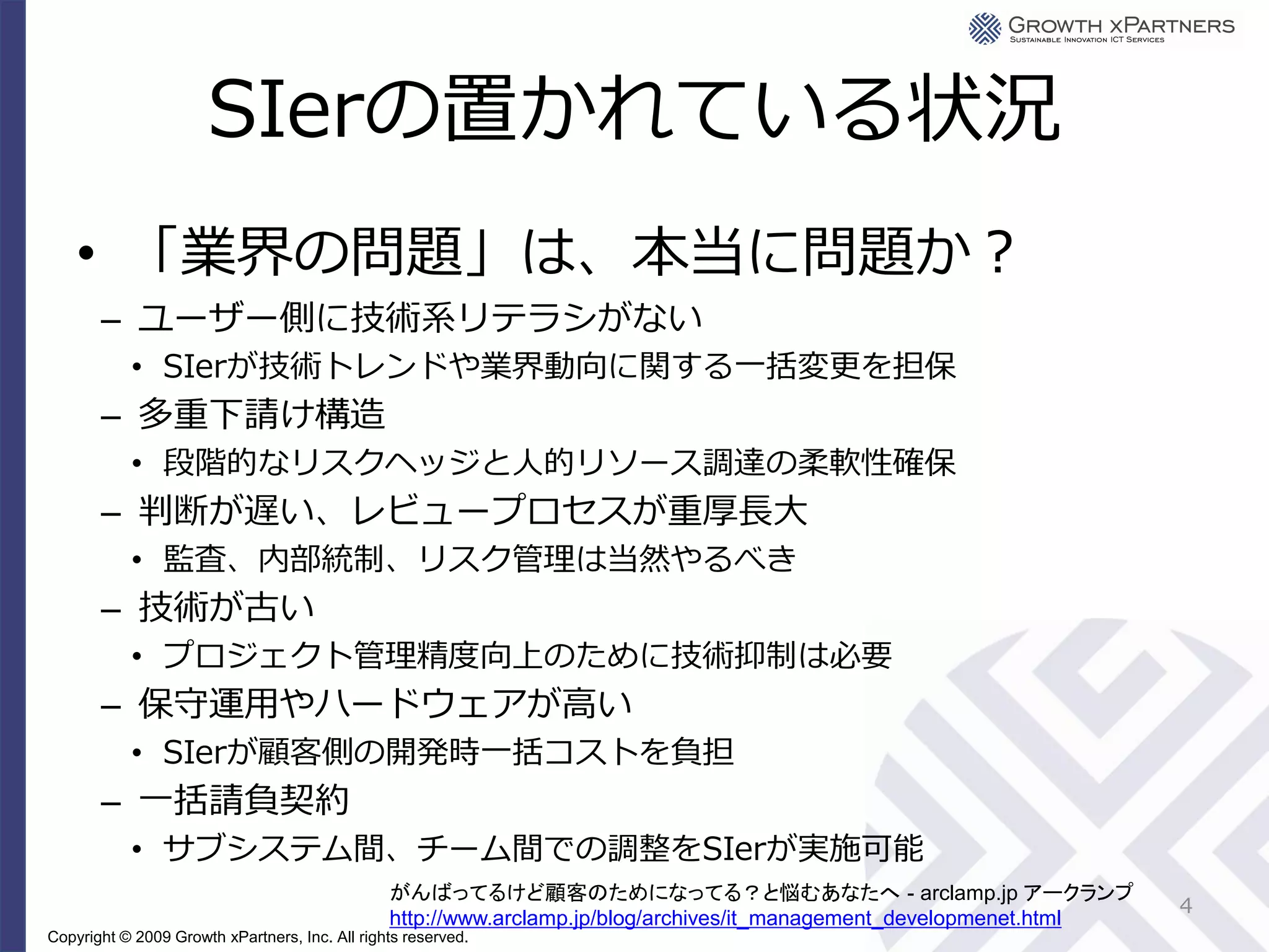 SIerの置かれている状況
    • 「業界の問題」は、本当に問題か？
       – ユーザー側に技術系リテラシがない
           • SIerが技術トレンドや業界動向に関する一括変更を担保
       – 多重下請け構造
           • 段階的なリスクヘッジと人的リソース調達の柔軟性確保
       – 判断が遅い、レビュープロセスが重厚長大
           • 監査、内部統制、リスク管理は当然やるべき
       – 技術が古い
           • プロジェクト管理精度向上のために技術抑制は必要
       – 保守運用やハードウェアが高い
           • SIerが顧客側の開発時一括コストを負担
       – 一括請負契約
           • サブシステム間、チーム間での調整をSIerが実施可能
                                                がんばってるけど顧客のためになってる？と悩むあなたへ - arclamp.jp アークランプ
                                                                                                                      4
                                                http://www.arclamp.jp/blog/archives/it_management_developmenet.html
Copyright © 2009 Growth xPartners, Inc. All rights reserved.
 