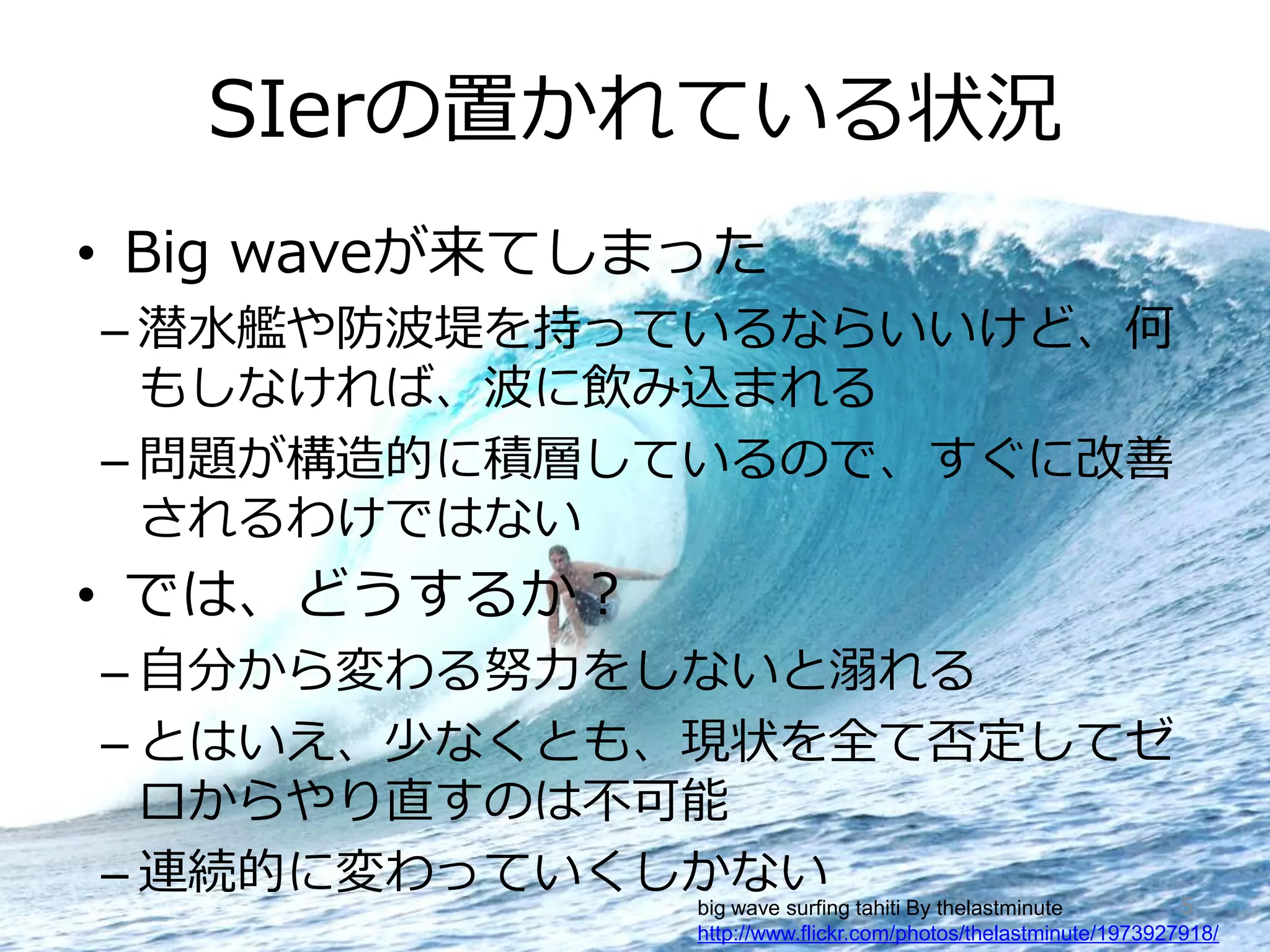 SIerの置かれている状況
    • Big waveが来てしまった
       – 潜水艦や防波堤を持っているならいいけど、何
         もしなければ、波に飲み込まれる
       – 問題が構造的に積層しているので、すぐに改善
         されるわけではない
    • では、どうするか？
       – 自分から変わる努力をしないと溺れる
       – とはいえ、少なくとも、現状を全て否定してゼ
         ロからやり直すのは不可能
       – 連続的に変わっていくしかない        5                               big wave surfing tahiti By thelastminute
Copyright © 2009 Growth xPartners, Inc. All rights reserved.   http://www.flickr.com/photos/thelastminute/1973927918/
 