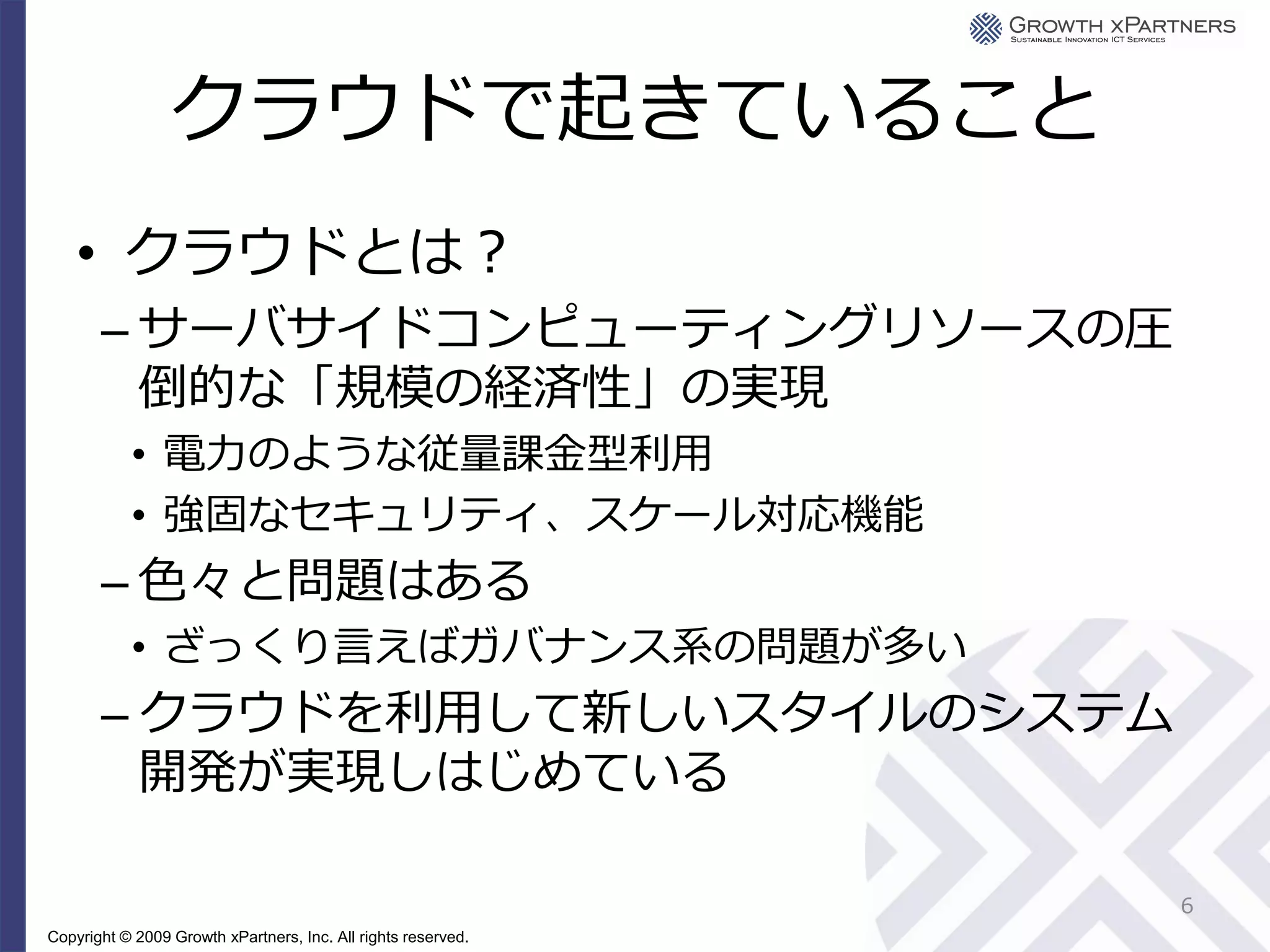 クラウドで起きていること
    • クラウドとは？
       – サーバサイドコンピューティングリソースの圧
         倒的な「規模の経済性」の実現
           • 電力のような従量課金型利用
           • 強固なセキュリティ、スケール対応機能
       – 色々と問題はある
           • ざっくり言えばガバナンス系の問題が多い
       – クラウドを利用して新しいスタイルのシステム
         開発が実現しはじめている

                                                               6
Copyright © 2009 Growth xPartners, Inc. All rights reserved.
 