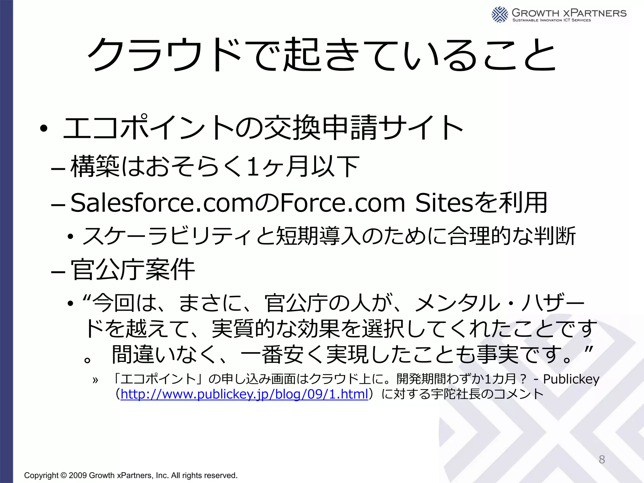 クラウドで起きていること
    • エコポイントの交換申請サイト
       – 構築はおそらく1ヶ月以下
       – Salesforce.comのForce.com Sitesを利用
           • スケーラビリティと短期導入のために合理的な判断
       – 官公庁案件
           • “今回は、まさに、官公庁の人が、メンタル・ハザー
             ドを越えて、実質的な効果を選択してくれたことです
             。 間違いなく、一番安く実現したことも事実です。”
                   » 「エコポイント」の申し込み画面はクラウド上に。開発期間わずか1カ月？ - Publickey
                     （http://www.publickey.jp/blog/09/1.html）に対する宇陀社長のコメント




                                                                         8
Copyright © 2009 Growth xPartners, Inc. All rights reserved.
 