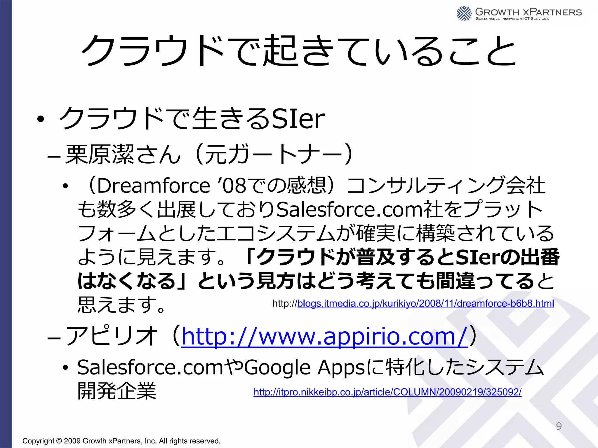 クラウドで起きていること
    • クラウドで生きるSIer
       – 栗原潔さん（元ガートナー）
           • （Dreamforce ’08での感想）コンサルティング会社
             も数多く出展しておりSalesforce.com社をプラット
             フォームとしたエコシステムが確実に構築されている
             ように見えます。「クラウドが普及するとSIerの出番
             はなくなる」という見方はどう考えても間違ってると
             思えます。           http://blogs.itmedia.co.jp/kurikiyo/2008/11/dreamforce-b6b8.html


       – アピリオ（http://www.appirio.com/）
           • Salesforce.comやGoogle Appsに特化したシステム
             開発企業            http://itpro.nikkeibp.co.jp/article/COLUMN/20090219/325092/


                                                                                            9
Copyright © 2009 Growth xPartners, Inc. All rights reserved.
 
