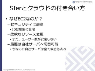 SIerとクラウドの付き合い方
    • なぜEC2なのか？
       – セキュリティは最高
           • IDは厳密に管理
       – 柔軟なリソース変更
           • まだ、ユーザー数が安定しない
       – 最悪は自社サーバへ切替可能
           • ちなみに自社サーバは全て仮想化済み




                                                               15
Copyright © 2009 Growth xPartners, Inc. All rights reserved.
 