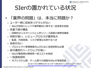 SIerの置かれている状況
    • 「業界の問題」は、本当に問題か？
       – ユーザー側に技術系リテラシがない
           • SIerが技術トレンドや業界動向に関する一括変更を担保
       – 多重下請け構造
           • 段階的なリスクヘッジと人的リソース調達の柔軟性確保
       – 判断が遅い、レビュープロセスが重厚長大
           • 監査、内部統制、リスク管理は当然やるべき
       – 技術が古い
           • プロジェクト管理精度向上のために技術抑制は必要
       – 保守運用やハードウェアが高い
           • SIerが顧客側の開発時一括コストを負担
       – 一括請負契約
           • サブシステム間、チーム間での調整をSIerが実施可能
                                                がんばってるけど顧客のためになってる？と悩むあなたへ - arclamp.jp アークランプ
                                                                                                                      4
                                                http://www.arclamp.jp/blog/archives/it_management_developmenet.html
Copyright © 2009 Growth xPartners, Inc. All rights reserved.
 