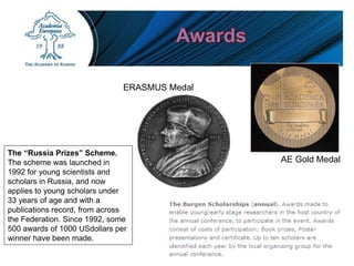ERASMUS Medal
AE Gold Medal
The “Russia Prizes” Scheme.
The scheme was launched in
1992 for young scientists and
scholars in Russia, and now
applies to young scholars under
33 years of age and with a
publications record, from across
the Federation. Since 1992, some
500 awards of 1000 USdollars per
winner have been made.
 