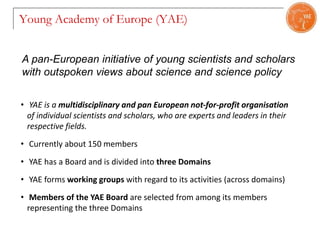 Young Academy of Europe (YAE)
• YAE is a multidisciplinary and pan European not-for-profit organisation
of individual scientists and scholars, who are experts and leaders in their
respective fields.
• Currently about 150 members
• YAE has a Board and is divided into three Domains
• YAE forms working groups with regard to its activities (across domains)
• Members of the YAE Board are selected from among its members
representing the three Domains
A pan-European initiative of young scientists and scholars
with outspoken views about science and science policy
 