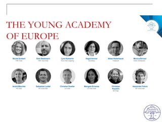 THE YOUNG ACADEMY
OF EUROPE
Nicole Grobert
YAE Chair
André Mischke
PE Chair
Sven Bestmann
YAE Vice Chair
Sebastian Leidel
PE ViceChair
Lynn Kamerlin
Vice Chair outgoing
Christian Doeller
LS Chair
Hagid Amirav
Secretary
Mangala Srivaras
LS Vice Chair
Alban Kellerbauer
Treasurer
Christian
Keysers
SH Chair
Monica Brinzei
Chair of Selection
Alexander Fidora
SH ViceChair
 