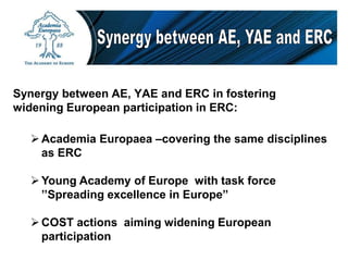 Academia Europaea –covering the same disciplines
as ERC
Young Academy of Europe with task force
’’Spreading excellence in Europe”
COST actions aiming widening European
participation
Synergy between AE, YAE and ERC in fostering
widening European participation in ERC:
 