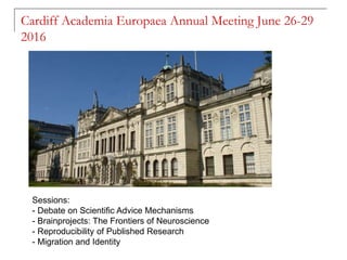 Cardiff Academia Europaea Annual Meeting June 26-29
2016
Sessions:
- Debate on Scientific Advice Mechanisms
- Brainprojects: The Frontiers of Neuroscience
- Reproducibility of Published Research
- Migration and Identity
 