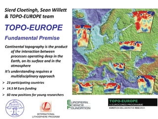 INTERNATIONAL
LITHOSPHERE PROGRAM
TOPO-EUROPE
Fundamental Premise
Continental topography is the product
of the interaction between
processes operating deep in the
Earth, on its surface and in the
atmosphere
It’s understanding requires a
multidisciplinary approach
 60 new positions for young researchers
 14.5 M Euro funding
 23 participating countries
Sierd Cloetingh, Sean Willett
& TOPO-EUROPE team
 