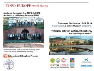 Participants of the TOPO-EUROPE workshop at the
Studio Villa Bosch in Heidelberg, Germany.
TOPO-EUROPE workshops
Academia Europaea’s first TOPO-EUROPE
workshop in Heidelberg, Germany (2006)
Barcelona, September 17-19, 2014
CosmoCaixa, Science Museum Barcelona
“Interplay between surface, lithospheric,
and mantle processes”
 