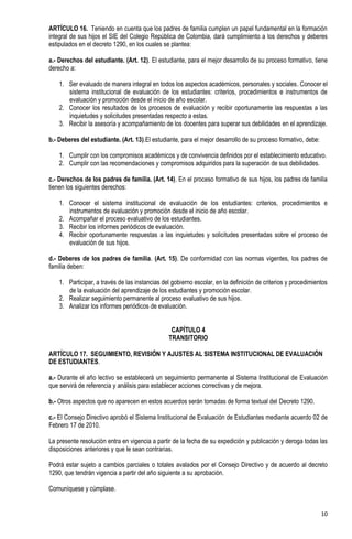ARTÍCULO 16. Teniendo en cuenta que los padres de familia cumplen un papel fundamental en la formación
integral de sus hijos el SIE del Colegio República de Colombia, dará cumplimiento a los derechos y deberes
estipulados en el decreto 1290, en los cuales se plantea:

a.- Derechos del estudiante. (Art. 12). El estudiante, para el mejor desarrollo de su proceso formativo, tiene
derecho a:

    1. Ser evaluado de manera integral en todos los aspectos académicos, personales y sociales. Conocer el
       sistema institucional de evaluación de los estudiantes: criterios, procedimientos e instrumentos de
       evaluación y promoción desde el inicio de año escolar.
    2. Conocer los resultados de los procesos de evaluación y recibir oportunamente las respuestas a las
       inquietudes y solicitudes presentadas respecto a estas.
    3. Recibir la asesoría y acompañamiento de los docentes para superar sus debilidades en el aprendizaje.

b.- Deberes del estudiante. (Art. 13).El estudiante, para el mejor desarrollo de su proceso formativo, debe:

    1. Cumplir con los compromisos académicos y de convivencia definidos por el establecimiento educativo.
    2. Cumplir con las recomendaciones y compromisos adquiridos para la superación de sus debilidades.

c.- Derechos de los padres de familia. (Art. 14). En el proceso formativo de sus hijos, los padres de familia
tienen los siguientes derechos:

    1. Conocer el sistema institucional de evaluación de los estudiantes: criterios, procedimientos e
       instrumentos de evaluación y promoción desde el inicio de año escolar.
    2. Acompañar el proceso evaluativo de los estudiantes.
    3. Recibir los informes periódicos de evaluación.
    4. Recibir oportunamente respuestas a las inquietudes y solicitudes presentadas sobre el proceso de
       evaluación de sus hijos.

d.- Deberes de los padres de familia. (Art. 15). De conformidad con las normas vigentes, los padres de
familia deben:

    1. Participar, a través de las instancias del gobierno escolar, en la definición de criterios y procedimientos
       de la evaluación del aprendizaje de los estudiantes y promoción escolar.
    2. Realizar seguimiento permanente al proceso evaluativo de sus hijos.
    3. Analizar los informes periódicos de evaluación.


                                                 CAPÍTULO 4
                                                TRANSITORIO

ARTÍCULO 17. SEGUIMIENTO, REVISIÓN Y AJUSTES AL SISTEMA INSTITUCIONAL DE EVALUACIÓN
DE ESTUDIANTES.

a.- Durante el año lectivo se establecerá un seguimiento permanente al Sistema Institucional de Evaluación
que servirá de referencia y análisis para establecer acciones correctivas y de mejora.

b.- Otros aspectos que no aparecen en estos acuerdos serán tomadas de forma textual del Decreto 1290.

c.- El Consejo Directivo aprobó el Sistema Institucional de Evaluación de Estudiantes mediante acuerdo 02 de
Febrero 17 de 2010.

La presente resolución entra en vigencia a partir de la fecha de su expedición y publicación y deroga todas las
disposiciones anteriores y que le sean contrarias.

Podrá estar sujeto a cambios parciales o totales avalados por el Consejo Directivo y de acuerdo al decreto
1290, que tendrán vigencia a partir del año siguiente a su aprobación.

Comuníquese y cúmplase.


                                                                                                               10
 
