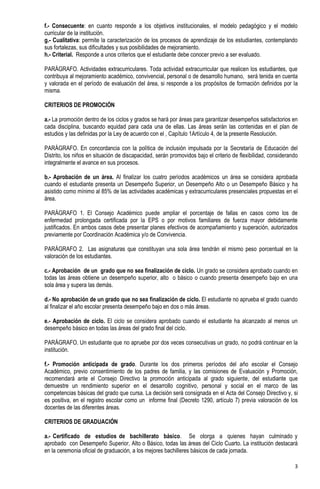 f.- Consecuente: en cuanto responde a los objetivos institucionales, el modelo pedagógico y el modelo
curricular de la institución.
g.- Cualitativa: permite la caracterización de los procesos de aprendizaje de los estudiantes, contemplando
sus fortalezas, sus dificultades y sus posibilidades de mejoramiento.
h.- Criterial. Responde a unos criterios que el estudiante debe conocer previo a ser evaluado.

PARÁGRAFO. Actividades extracurriculares. Toda actividad extracurricular que realicen los estudiantes, que
contribuya al mejoramiento académico, convivencial, personal o de desarrollo humano, será tenida en cuenta
y valorada en el período de evaluación del área, si responde a los propósitos de formación definidos por la
misma.

CRITERIOS DE PROMOCIÓN

a.- La promoción dentro de los ciclos y grados se hará por áreas para garantizar desempeños satisfactorios en
cada disciplina, buscando equidad para cada una de ellas. Las áreas serán las contenidas en el plan de
estudios y las definidas por la Ley de acuerdo con el , Capítulo 1Artículo 4, de la presente Resolución.

PARÁGRAFO. En concordancia con la política de inclusión impulsada por la Secretaría de Educación del
Distrito, los niños en situación de discapacidad, serán promovidos bajo el criterio de flexibilidad, considerando
integralmente el avance en sus procesos.

b.- Aprobación de un área. Al finalizar los cuatro períodos académicos un área se considera aprobada
cuando el estudiante presenta un Desempeño Superior, un Desempeño Alto o un Desempeño Básico y ha
asistido como mínimo al 85% de las actividades académicas y extracurriculares presenciales propuestas en el
área.

PARÁGRAFO 1. El Consejo Académico puede ampliar el porcentaje de fallas en casos como los de
enfermedad prolongada certificada por la EPS o por motivos familiares de fuerza mayor debidamente
justificados. En ambos casos debe presentar planes efectivos de acompañamiento y superación, autorizados
previamente por Coordinación Académica y/o de Convivencia.

PARÁGRAFO 2. Las asignaturas que constituyan una sola área tendrán el mismo peso porcentual en la
valoración de los estudiantes.

c.- Aprobación de un grado que no sea finalización de ciclo. Un grado se considera aprobado cuando en
todas las áreas obtiene un desempeño superior, alto o básico o cuando presenta desempeño bajo en una
sola área y supera las demás.

d.- No aprobación de un grado que no sea finalización de ciclo. El estudiante no aprueba el grado cuando
al finalizar el año escolar presenta desempeño bajo en dos o más áreas.

e.- Aprobación de ciclo. El ciclo se considera aprobado cuando el estudiante ha alcanzado al menos un
desempeño básico en todas las áreas del grado final del ciclo.

PARÁGRAFO. Un estudiante que no apruebe por dos veces consecutivas un grado, no podrá continuar en la
institución.

f.- Promoción anticipada de grado. Durante los dos primeros períodos del año escolar el Consejo
Académico, previo consentimiento de los padres de familia, y las comisiones de Evaluación y Promoción,
recomendará ante el Consejo Directivo la promoción anticipada al grado siguiente, del estudiante que
demuestre un rendimiento superior en el desarrollo cognitivo, personal y social en el marco de las
competencias básicas del grado que cursa. La decisión será consignada en el Acta del Consejo Directivo y, si
es positiva, en el registro escolar como un informe final (Decreto 1290, artículo 7) previa valoración de los
docentes de las diferentes áreas.

CRITERIOS DE GRADUACIÓN

a.- Certificado de estudios de bachillerato básico. Se otorga a quienes hayan culminado y
aprobado con Desempeño Superior, Alto o Básico, todas las áreas del Ciclo Cuarto. La institución destacará
en la ceremonia oficial de graduación, a los mejores bachilleres básicos de cada jornada.

                                                                                                               3
 
