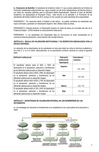 b.- Graduación de Bachiller. El estudiante de Undécimo Grado (11) que cumpla cabalmente los Criterios de
Promoción establecidos anteriormente que haya cumplido con las horas reglamentarias del Servicio Social y
con todos los requisitos definidos para la Educación Media Especializada, obtendrá el título de Bachiller
Académico con especialidad en Educación Física. Este artículo no es aplicable a la Promoción de los
estudiantes del Grado Undécimo de 2010, porque no han cursado los cuatro semestres de la especialidad.

PARÁGRAFO 1. En ceremonia oficial, al finalizar el año lectivo, se pueden proclamar los estudiantes que
hayan culminado y aprobado con Desempeño Superior, Alto o Básico todas las áreas.

PARAGRAFO 2. Quienes alcancen un Desempeño Superior en todas las áreas y/o el puntaje más alto en la
Prueba de Estado – ICFES recibirán un reconocimiento institucional.

PARÁGRAFO 3. Los estudiantes con Desempeño Bajo en Convivencia no serán proclamados en la
ceremonia oficial de graduación, previa decisión del Consejo Directivo.

ARTÍCULO 6. ESCALA DE VALORACIÓN INSTITUCIONAL Y SU RESPECTIVA EQUIVALENCIA CON LA
ESCALA NACIONAL.

La valoración de los desempeños de los estudiantes se hará para todos los ciclos en términos cualitativos y
los ciclos 2, 3, 4 y 5 lo harán, adicionalmente, en su equivalencia numérica, teniendo en cuenta la siguiente
tabla:

Definición Institucional                                         Valoración         Equivalencia
                                                                Institucional:      numérica
                                                                 Desempeño
El estudiante obtiene entre el 90% y 100% de
                                                                  Superior
desempeño en la apropiación, aplicación y transferencia
                                                                                          9.0 - 10.0
de los diferentes saberes para su desarrollo integral.
El estudiante obtiene entre el 80% y 89% de desempeño
en la apropiación, aplicación y transferencia de los                Alto
                                                                                           8.0 - 8.9
diferentes saberes para su desarrollo integral,
El estudiante obtiene entre el 65% y 79% de desempeño
en la apropiación, aplicación y transferencia de los
diferentes saberes para su desarrollo integral,                    Básico                  6.5 - 7.9
El estudiante obtiene entre el 10% y 64% de desempeño
en la apropiación, aplicación y transferencia de los                Bajo                   1.0 - 6.4
diferentes saberes para su desarrollo integral


ARTÍCULO 7. ESTRATEGIAS DE VALORACIÓN INTEGRAL DE LOS DESEMPEÑOS DE LOS
ESTUDIANTES

a.- Las estrategias de valoración se fundamentan en lo establecido en los cuatro pilares de la educación a
saber:




                                                                                                             4
 
