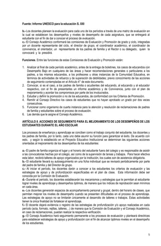 Fuente: Informe UNESCO para la educación S. XXI

b.- Los docentes planean la evaluación para cada uno de los períodos a través de una matriz de evaluación en
la cual se establecen los desempeños y niveles de desempeño de cada asignatura, que se entregará al
estudiante con el fin de dar a conocer el proceso de evaluación.
c.- El Consejo Académico conformará las comisiones de Evaluación y Promoción de grado y ciclo, integradas
por un docente representante del ciclo, el director de grupo, el coordinador académico, el coordinador de
convivencia, el orientador, un representante de los padres de familia y el Rector o su delegado, quien la
convocará y la presidirá.

Funciones. Entre las funciones de estas Comisiones de Evaluación y Promoción están:

1. Analizar al final de cada período académico, antes de la entrega de boletines, los casos de educandos con
   Desempeño Bajo en cualquiera de las áreas y hacer recomendaciones generales o particulares a los
   padres, a los mismos educandos, a los profesores u otras instancias de la Comunidad Educativa, en
   términos de actividades de refuerzo y de superación de debilidades; previo conocimiento de las acciones
   de seguimiento contempladas en el Artículo 4° de este documento.
2. Convocar, si es el caso, a los padres de familia o acudientes del educando, al educando y al educador
   respectivo, con el fin de presentarles un informe académico y de Convivencia, junto con el plan de
   mejoramiento y acordar los compromisos por parte de los involucrados.
3. Estudiar y definir la promoción o no de los educandos, de conformidad con los Criterios de Promoción.
4. Remitir al Consejo Directivo los casos de estudiantes que no hayan aprobado un grado por dos veces
   consecutivas.
5. Funcionar como organismo de cuarta instancia para la atención y resolución de reclamaciones de padres
   de familia y estudiantes sobre el proceso de evaluación.
6. Las demás que le asigne el Consejo Académico.

ARTÍCULO 8. ACCIONES DE SEGUIMIENTO PARA EL MEJORAMIENTO DE LOS DESEMPEÑOS DE LOS
ESTUDIANTES DURANTE EL AÑO ESCOLAR

Los procesos de enseñanza y aprendizaje se conciben como el trabajo conjunto del estudiante, los docentes y
los padres de familia, por lo tanto, cada uno debe asumir su función para garantizar el éxito. De acuerdo con
esto, y según lo establecido en el Proyecto Educativo Institucional se determinan las siguientes acciones
orientadas al mejoramiento de los desempeños de los estudiantes:

a.- El padre de familia organiza el lugar y el horario del estudiante fuera del colegio y es responsable de asistir
a las convocatorias hechas por el colegio, así como de la supervisión de tareas y trabajos. Para hacer efectiva
esta labor, recibirá talleres de apoyo organizados por la institución, los cuales son de asistencia obligatoria.
b.- El estudiante llevará su autoseguimiento en una ficha individual que se revisará periódicamente por parte
del padre de familia y del Director de grupo.
c.- Al iniciar el período, los docentes darán a conocer a los estudiantes los criterios de evaluación y las
estrategias de apoyo y de profundización especificadas en el plan de clase. Esta información debe ser
conocida por la Comisión de Evaluación.
d.- Durante el período, los docentes establecerán los mecanismos y estrategias que le permitan al estudiante
lograr niveles de aprendizaje y desempeños óptimos, de manera que los índices de reprobación sean mínimos
en cada área.
e.- Los docentes generarán espacios de acompañamiento personal y grupal, dentro del horario de clases, que
permitan mejorar los niveles de desempeño cuando se presenten dificultades en el proceso de aprendizaje.
Las estrategias de apoyo no se limitarán únicamente al desarrollo de talleres o trabajos. Estas actividades
tienen la única finalidad de fortalecer el aprendizaje.
f.- El docente dejará evidencia o registro de las estrategias de profundización y/o apoyo realizadas en cada
período (acta, formato, rejillas, talleres…) de manera que la Comisión de Evaluación y el Consejo Académico,
en caso de reclamaciones, puedan realizar la respectiva verificación.
g.- El Consejo Académico hará seguimiento permanente a los procesos de evaluación y planteará directrices
para establecer estrategias de apoyo y profundización con el fin de alcanzar óptimos niveles en el desempeño
de los estudiantes.


                                                                                                                 5
 