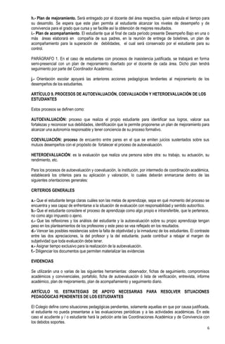h.- Plan de mejoramiento. Será entregado por el docente del área respectiva, quien estipula el tiempo para
su desarrollo. Se espera que este plan permita al estudiante alcanzar los niveles de desempeño y de
convivencia para el grado que cursa y se facilite así la obtención de mejores resultados.
i.- Plan de acompañamiento. El estudiante que al final de cada período presente Desempeño Bajo en una o
más áreas elaborará en compañía de sus padres, en la reunión de entrega de boletines, un plan de
acompañamiento para la superación de debilidades, el cual será conservado por el estudiante para su
control.

PARÁGRAFO 1. En el caso de estudiantes con procesos de inasistencia justificada, se trabajará en forma
semi-presencial con un plan de mejoramiento diseñado por el docente de cada área. Dicho plan tendrá
seguimiento por parte del Coordinador Académico.

j.- Orientación escolar apoyará las anteriores acciones pedagógicas tendientes al mejoramiento de los
desempeños de los estudiantes.

ARTÍCULO 9. PROCESOS DE AUTOEVALUACIÓN, COEVALUACIÓN Y HETEROEVALUACIÓN DE LOS
ESTUDIANTES

Estos procesos se definen como:

AUTOEVALUACIÓN: proceso que realiza el propio estudiante para identificar sus logros, valorar sus
fortalezas y reconocer sus debilidades, identificación que le permite proponerse un plan de mejoramiento para
alcanzar una autonomía responsable y tener conciencia de su proceso formativo.

COEVALUACIÓN: proceso de encuentro entre pares en el que se emiten juicios sustentados sobre sus
mutuos desempeños con el propósito de fortalecer el proceso de autoevaluación.

HETEROEVALUACIÓN: es la evaluación que realiza una persona sobre otra: su trabajo, su actuación, su
rendimiento, etc.

Para los procesos de autoevaluación y coevaluación, la institución, por intermedio de coordinación académica,
establecerá los criterios para su aplicación y valoración, lo cuales deberán enmarcarse dentro de las
siguientes orientaciones generales:

CRITERIOS GENERALES

a.- Que el estudiante tenga claras cuáles son las metas de aprendizaje, sepa en qué momento del proceso se
encuentra y sea capaz de enfrentarse a la situación de evaluación con responsabilidad y sentido autocrítico.
b.- Que el estudiante considere el proceso de aprendizaje como algo propio e intransferible, que le pertenece,
no como algo impuesto o ajeno.
c.- Que las reflexiones y los análisis del estudiante y la autoevaluación sobre su propio aprendizaje tengan
peso en los planteamientos de los profesores y este peso se vea reflejado en los resultados.
d.- Vencer las posibles resistencias sobre la falta de objetividad y la inmadurez de los estudiantes. El contraste
entre las dos apreciaciones, la del profesor y la del estudiante, puede contribuir a rebajar el margen de
subjetividad que toda evaluación debe tener.
e.- Asignar tiempo exclusivo para la realización de la autoevaluación.
f.- Diligenciar los documentos que permiten materializar las evidencias

EVIDENCIAS

Se utilizarán una o varias de las siguientes herramientas: observador, fichas de seguimiento, compromisos
académicos y convivenciales, portafolio, ficha de autoevaluación ó lista de verificación, entrevista, informe
académico, plan de mejoramiento, plan de acompañamiento y seguimiento diario.

ARTÍCULO 10. ESTRATEGIAS DE APOYO NECESARIAS PARA RESOLVER SITUACIONES
PEDAGÓGICAS PENDIENTES DE LOS ESTUDIANTES

El Colegio define como situaciones pedagógicas pendientes, solamente aquellas en que por causa justificada,
el estudiante no pueda presentarse a las evaluaciones periódicas y a las actividades académicas. En este
caso el acudiente y / o estudiante hará la petición ante las Coordinaciones Académica y de Convivencia con
los debidos soportes.
                                                                                                                6
 