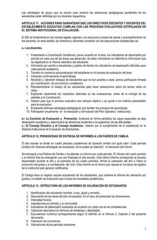 Las estrategias de apoyo que se prevén para resolver las situaciones pedagógicas pendientes de los
estudiantes serán definidas por los docentes respectivos.

ARTÍCULO 11. ACCIONES PARA GARANTIZAR QUE LOS DIRECTIVOS DOCENTES Y DOCENTES DEL
ESTABLECIMIENTO EDUCATIVO CUMPLAN CON LOS PROCESOS EVALUATIVOS ESTIPULADOS EN
EL SISTEMA INSTITUCIONAL DE EVALUACIÓN.

El SIE se fundamenta en las normas legales vigentes y se estructura a través del aporte y acompañamiento de
los docentes; en este sentido, los directivos y docentes cumplirán con las disposiciones establecidas así:

a.- Los docentes

    1. Presentarán a Coordinación Académica, previo acuerdo en el área, los indicadores de desempeño por
        período en cada una de las áreas que desarrolle; de estos indicadores se obtendrá la información que
        se registrará en el informe valorativo del estudiante.
    2. Informarán por escrito a estudiantes y padres de familia los indicadores de desempeño definidos para
        cada periodo académico.
    3. Tendrán en cuenta la auto-evaluación del estudiante en el proceso de evaluación del área.
    4. Valorarán continuamente el aprendizaje.
    5. Recibirán y valorarán trabajos de estudiantes que no han asistido a clase, previa justificación firmada
        por coordinación de convivencia o académica.
    6. Retroalimentarán el trabajo de los estudiantes para hacer aclaraciones sobre los temas vistos en
        clase.
    7. Explicarán claramente los resultados obtenidos en las evaluaciones, antes de la entrega de las
        planillas a la Coordinación.
    8. Velarán para que el proceso evaluativo sea siempre objetivo y se ajuste a los criterios presentados
        para la evaluación.
    9. Emplearán distintas estrategias pedagógicas que faciliten los procesos de aprendizaje.
    10. Participarán anualmente en la evaluación y formulación del Plan Operativo institucional.

b.- La Comisión de Evaluación y Promoción. Analizará en forma periódica los casos especiales de bajo
desempeño académico y determinará las directrices tendientes a la superación de las dificultades.
c.- El Consejo Directivo y el Consejo Académico. Velarán por el cumplimiento de lo establecido en el
Sistema Institucional de Evaluación de Estudiantes.

ARTÍCULO 12. PERIODICIDAD DE ENTREGA DE INFORMES A LOS PADRES DE FAMILIA

El año escolar se divide en cuatro periodos académicos de duración similar con igual valor. Cada período
contará con diversas estrategias de evaluación, de la cuales se obtendrá la valoración del mismo.

Se entregará a los Padres de Familia o Acudientes un informe por cada período. El informe del cuarto período
y el informe final se entregarán una vez finalizado el año escolar. Este último informe corresponde al proceso
desarrollado durante el año y al promedio de los cuatro períodos, brinda la valoración del año e indica la
promoción del grado y si corresponde, del ciclo. Este informe es el mismo que reposa en los libros de registro
de la institución para generar certificados.

El Colegio lleva un registro escolar actualizado de los estudiantes, que contiene el informe de valoración por
grados y el estado de evaluación que incluye las novedades académicas.

ARTÍCULO 13. ESTRUCTURA DE LOS INFORMES DE VALORACIÓN DE ESTUDIANTES

    1. Identificación del estudiante (nombre, curso, grado y jornada).
    2. Descripción de las áreas del plan de estudios. En el caso de preescolar las dimensiones.
    3. Intensidad horaria.
    4. Inasistencias por período y su acumulado.
    5. Indicadores de desempeño evaluados de acuerdo con cada una de las competencias.
    6. Valoración descriptiva en términos de fortalezas y debilidades.
    7. Equivalencia numérica correspondiente según lo definido en el Artículo 2, Capítulo 2 del presente
       documento.
    8. Valoración de convivencia.
    9. Valoraciones de los períodos anteriores.
                                                                                                            7
 