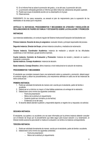 10.   En el informe final se aclara la promoción del grado y, si es del caso, la promoción del ciclo.
    11.   La promoción anticipada generará un informe que debe indicar las valoraciones del grado superado.
    12.   Puesto que ocupa el estudiante acorde con su desempeño en el grupo
    13.   Observaciones.

PARÁGRAFO: En los casos necesarios, se anexará el plan de mejoramiento para la superación de las
debilidades en las áreas que lo requieran.


ARTÍCULO 14. INSTANCIAS, PROCEDIMIENTOS Y MECANISMOS DE ATENCIÓN Y RESOLUCIÓN DE
RECLAMACIONES DE PADRES DE FAMILIA Y ESTUDIANTES SOBRE LA EVALUACIÓN Y PROMOCIÓN

INSTANCIAS

Las instancias establecidas y el conducto regular del Sistema Institucional Evaluación de Estudiantes son:

Primera instancia. Docente de área y/o asignatura: evaluador directo y principal responsable del proceso.

Segunda instancia. Director de Grupo: primera instancia consultiva y mediadora de reclamación.

Tercera instancia. Coordinador Académico: instancia de mediación y solución de las dificultades
académicas a nivel individual y grupal durante el período.

Cuarta instancia. Comisión de Evaluación y Promoción: Instancia de revisión y decisión en cuanto a
evaluación y promoción.
Quinta instancia. Consejo Académico: instancia de decisión.

Sexta instancia. Consejo Directivo: última instancia a nivel institucional en la solución de reclamos.

PROCEDIMIENTOS Y MECANISMOS

El estudiante que considere necesario hacer una reclamación sobre su evaluación y promoción, deberá seguir
el conducto regular y utilizar los procedimientos y los mecanismos definidos en cada una de las instancias de
dicho conducto así:

PRIMERA INSTANCIA:
   1. Podrá ser solicitada formalmente de manera oral o escrita por el estudiante, padre de familia o
      acudiente.
   2. Deberá ser en un término no mayor a 5 días hábiles posteriores a la entrega de la valoración.
   3. Deberá tener como mínimo los siguientes contenidos:
           Fecha de presentación
           Motivo de la solicitud y/o requerimiento
           Sustento (podrá ser normativo y/o de hechos)
           Evidencias (si es del caso)
   4. El docente deberá atender la petición y responderla dejando un registro de su respuesta a la solicitud.



SEGUNDA INSTANCIA:

El estudiante, sus padres o su acudiente una vez sean informados por la primera instancia deberán consultar
con el Director de Grupo por el procedimiento que debe seguir para buscar solución a su reclamación, el
Director tendrá autonomía para decidir si media en la situación o la remite a la instancia correspondiente.

TERCERA INSTANCIA:

    1. Podrá ser solicitada formalmente de manera escrita por el estudiante, padre de familia o acudiente.
    2. Deberá tener como mínimo los siguientes contenidos:
                Fecha de presentación
                Motivo de la solicitud y/o requerimiento

                                                                                                              8
 