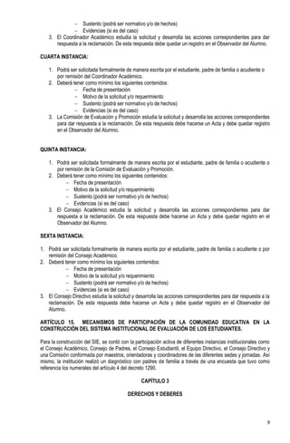  Sustento (podrá ser normativo y/o de hechos)
               Evidencias (si es del caso)
    3. El Coordinador Académico estudia la solicitud y desarrolla las acciones correspondientes para dar
       respuesta a la reclamación. De esta respuesta debe quedar un registro en el Observador del Alumno.

CUARTA INSTANCIA:

    1. Podrá ser solicitada formalmente de manera escrita por el estudiante, padre de familia o acudiente o
       por remisión del Coordinador Académico.
    2. Deberá tener como mínimo los siguientes contenidos:
                Fecha de presentación
                Motivo de la solicitud y/o requerimiento
                Sustento (podrá ser normativo y/o de hechos)
                Evidencias (si es del caso)
    3. La Comisión de Evaluación y Promoción estudia la solicitud y desarrolla las acciones correspondientes
       para dar respuesta a la reclamación. De esta respuesta debe hacerse un Acta y debe quedar registro
       en el Observador del Alumno.


QUINTA INSTANCIA:

    1. Podrá ser solicitada formalmente de manera escrita por el estudiante, padre de familia o acudiente o
       por remisión de la Comisión de Evaluación y Promoción.
    2. Deberá tener como mínimo los siguientes contenidos:
            Fecha de presentación
            Motivo de la solicitud y/o requerimiento
            Sustento (podrá ser normativo y/o de hechos)
            Evidencias (si es del caso)
    3. El Consejo Académico estudia la solicitud y desarrolla las acciones correspondientes para dar
       respuesta a la reclamación. De esta respuesta debe hacerse un Acta y debe quedar registro en el
       Observador del Alumno.

SEXTA INSTANCIA:

1. Podrá ser solicitada formalmente de manera escrita por el estudiante, padre de familia o acudiente o por
   remisión del Consejo Académico.
2. Deberá tener como mínimo los siguientes contenidos:
            Fecha de presentación
            Motivo de la solicitud y/o requerimiento
            Sustento (podrá ser normativo y/o de hechos)
            Evidencias (si es del caso)
3. El Consejo Directivo estudia la solicitud y desarrolla las acciones correspondientes para dar respuesta a la
   reclamación. De esta respuesta debe hacerse un Acta y debe quedar registro en el Observador del
   Alumno.

ARTÍCULO 15. MECANISMOS DE PARTICIPACIÓN DE LA COMUNIDAD EDUCATIVA EN LA
CONSTRUCCIÓN DEL SISTEMA INSTITUCIONAL DE EVALUACIÓN DE LOS ESTUDIANTES.

Para la construcción del SIE, se contó con la participación activa de diferentes instancias institucionales como
el Consejo Académico, Consejo de Padres, el Consejo Estudiantil, el Equipo Directivo, el Consejo Directivo y
una Comisión conformada por maestros, orientadoras y coordinadores de las diferentes sedes y jornadas. Así
mismo, la institución realizó un diagnóstico con padres de familia a través de una encuesta que tuvo como
referencia los numerales del artículo 4 del decreto 1290.

                                                 CAPÍTULO 3

                                          DERECHOS Y DEBERES



                                                                                                              9
 