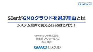 SIerがGMOクラウドを選ぶ理由とは
GMOクラウド株式会社
営業部 プリセールスG
吉田 博之
システム案件で使えるIaaSはこれだ！
 
