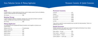 Stress Reduction Services & Makeup Application                                                                                          Permanent Cosmetics & Eyelash Extensions


Reiki                                                                                         Permanent Cosmetics
A subtle hands-on, energy-balancing technique used to create a sense of calm and wellbeing.   Consults ..................................................... N/C
Assists in stress reduction and the healing process.
                                                                                              Eyeliner ....................................................... $600
60 minutes .................................................. $80
                                                                                              Eye shadow ................................................ $600
Raindrop Therapy                                                                              Eye brows ................................................... $600
A gentle massage method of “dropping” essential oils on the spine and back to promote
                                                                                              Full lip color ................................................ $650
healing, wellness and to boost the immune system function.
                                                                                              Lip liner ....................................................... $600
60 minutes .................................................. $80
                                                                                              There will be a need for a post-procedure touch-up after the initial procedure. There is no
Makeup Application                                                                            additional cost for this.
Our estheticians and Youngblood® Mineral Cosmetics work together to enhance your
natural beauty.                                                                               Eyelash Extensions
Makeup touch-up ....................................... Complimentary                         Eyelash extensions are a great way to enhance the length and thickness of your natural
                                                                                              eyelashes for that special day or every day.
Makeup application .................................... $45
Makeup lesson ........................................... $55                                 Party Lashes — full eye .............................. $40
Bridal makeup ............................................ $50                                Party Lashes — partial eye......................... $15
Bridal trial run ............................................. $40                            Lavish Lashes™ — full set ......................... $250
                                                                                              Lavish Lashes™ — touch-ups ................... $75
 