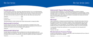 Skin Care Services                                                                                                                                                          Skin Care Services (cont.)


Microdermabrasion                                                                                      SkinCeuticals® Pigment Balancing Masque
A medical-based “crystal free” technology called DiamondTome™ for our microdermabrasion                The Pigment Balancing Masque is a customizable brightening treatment targeting
service. Natural diamond chips gently exfoliate the top most layer of the skin while at the same       hyperpigmentation to dramatically improve the uneven appearance of photodamaged, mottled
time vacuuming the dead skin cells away. Removing this outer layer of dead cells improves              skin after a series of 4-6 treatments. The masque combines high-performance brightening and
skin texture and promotes the growth of healthy new skin cells without any recovery time.              anti-inflammatory agents with a peeling acid solution to accelerate cell renewal and diminish
                                                                                                       diffuse and localized hyperpigmentation.
Treatment.................................................... $50
                                                                                                       Treatment.................................................... $90
Extractions ................................................. $15
Hydration Mask .......................................... $15                                          Ultrasound
*Microdermabrasion is best combined with a light chemical peel to increase the effect.                 Uses a combination of ultrasound and electrical therapy to stimulate blood supply improving
                                                                                                       skin elasticity, dryness and fine wrinkles. In addition, when a topical product such as a peel
SkinCeuticals® GL Gel Peel                                                                             is applied to the skin, it sits on or near the surface and cannot penetrate the deeper layers
Contains Glycolic and Lactic Acid which work synergistically to exfoliate the skin while               of tissue where it can be most effective. The combination of ultrasound and electrotherapy
reducing irritation and dryness. This treatment helps reduce the appearance of fine lines and          enables the product to break through the barrier of the skin where it can do the most good.
wrinkles and is ideal for dry, photo-damaged and/or aging skin.                                        *A combination of these three treatments is our most popular and most requested skin
Treatment.................................................... $60                                      care treatment.
                                                                                                       Treatment with peel .................................... $150
SkinCeuticals® SM Gel Peel
Includes Salicylic and Mandelic Acid to exfoliate the skin while decongesting pores and                Microdermabrasion Treatment Package
reducing irritation and breakouts. This light chemical peel revitalizes sensitive skin and is suited   Includes microdermabrasion, a SkinCeuticals® peel, mask and extractions with your choice of
for people with oily, acneic, or sensitive skin, as well as for patients with darker complexions.      foot and leg or hand and arm massage.
Treatment.................................................... $60                                      Treatment.................................................... $135
 