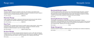 Massage (cont.)                                                                                                                                                       Naturopathic Services


Stone Therapy                                                                                    Nutritional/Lifestyle Consult
Devised by Native Americans hundreds of years ago, this therapy uses heated stones               The initial coaching session starts with an hour of fact finding through discussion, symptom
combined with our specialty blended massage oil. Stones are smoothed over each muscle in         survey evaluation and a physical palpation exam to discover potential nutritional stressors.
rhythmic sequence to relax the body and soothe the spirit.                                       The session also includes a lifestyle/nutrition action plan. The program is based on a holistic
                                                                                                 nutrition and whole foods supplement philosophy and enzyme therapy.
75 or 90 minutes......................................... $95/$140
                                                                                                 60 minutes .................................................. $100
Maternity Massage
A light massage which assists in relaxing and relieving lower back pain and water retention.     Cleansing/Purification Coaching
This massage uses a specially-designed support system for added comfort.                         This program incorporates the nutritional consult with a 21 day cleanse. In today’s
                                                                                                 environment, we are bombarded with toxin overload. Whether the toxin source is from the food
60 or 90 minutes......................................... $90/$130                               we eat, the air we breathe, the water we drink, the chemicals we are exposed to or merely the
                                                                                                 act of exercise itself, cleansing can be a great rejuvenator.
Deep Tissue
A therapeutic, firm massage which focuses on specific areas to relieve tension. Using various    60 minutes .................................................. $100
strokes and deep pressure, specific muscle tension is released and flexibility restored.
Excellent for clients that desire a very firm and deep massage.
                                                                                                 Weight Management
                                                                                                 Individual programs designed to address behavioral, psychological and nutritional imbalances.
60 or 90 minutes......................................... $95/$140 Deep Tissue
                                                                                                 60 minutes .................................................. $100
De-Stress Massage
Experience an all over body massage treatment designed to work on stiff, tight and fatigued
muscles and joints. A double-layer of essential oils are used during this massage to penetrate
and effectively treat sore muscles. Finish this treatment with a relaxing vichey shower.
90 minutes .................................................. $135
 