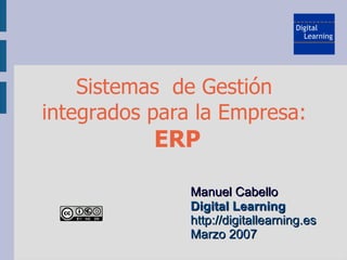 Sistemas de Gestión
integrados para la Empresa:
           ERP

               Manuel Cabello
               Digital Learning
               http://digitallearning.es
               Marzo 2007
 