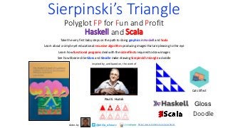 Sierpinski’s Triangle
Polyglot FP for Fun and Profit
Haskell and Scala
Take the very first baby steps on the path to doing graphics in Haskell and Scala
Learn about a simple yet educational recursive algorithm producing images that are pleasing to the eye
Learn how functional programs deal with the side effects required to draw images
See how libraries like Gloss and Doodle make drawing Sierpinski’s triangle a doddle
inspired by, and based on, the work of
Paul E. Hudak
@philip_schwarz
slides by https://www.slideshare.net/pjschwarz
Cats Effect
Gloss
Doodle
 